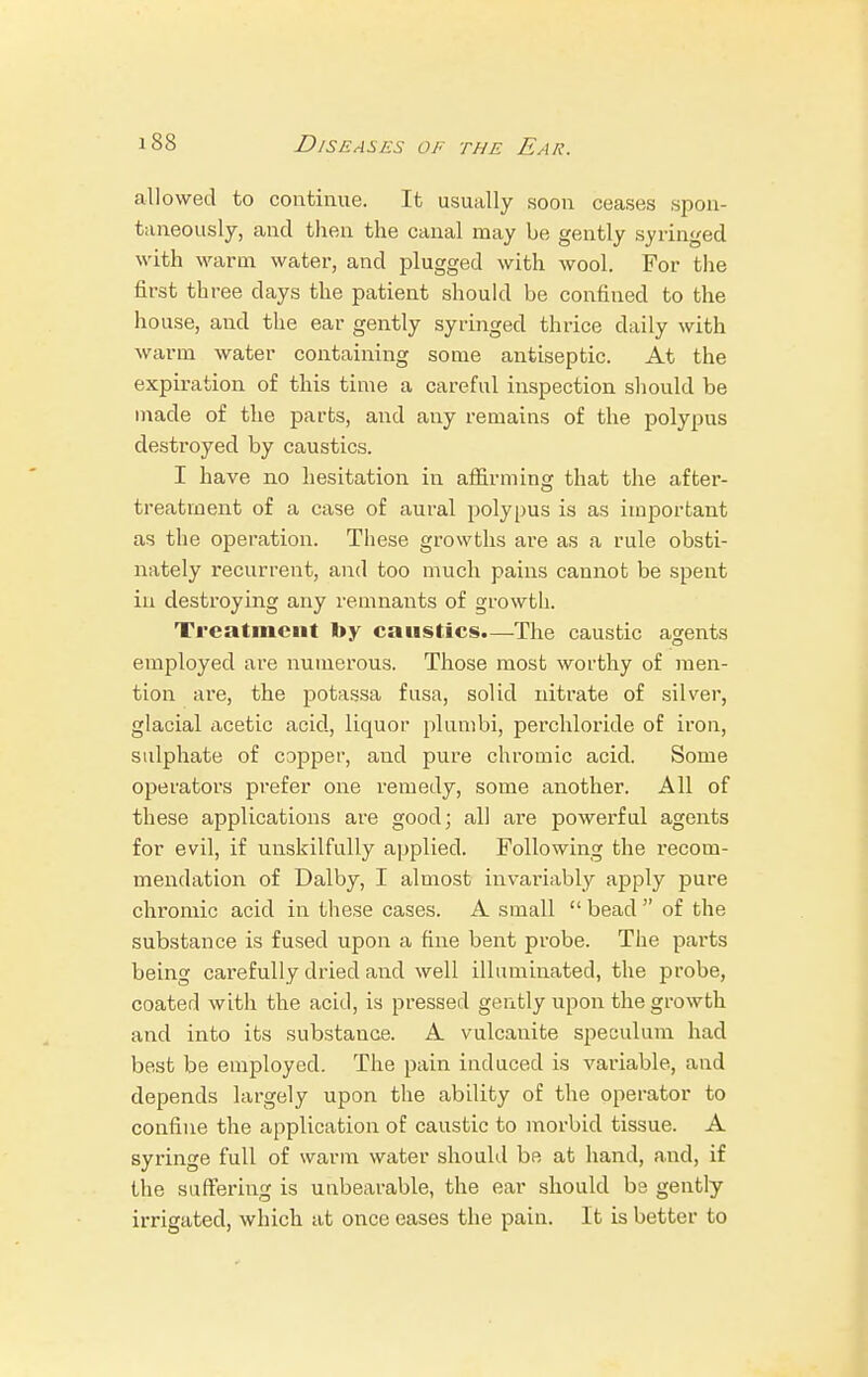 allowed to continue. It usually soon ceases spon- taneously, and then the canal may be gently syringed with warm water, and plugged with wool. For the first three days the patient should be confined to the house, and the ear gently syringed thrice daily with warm water containing some antiseptic. At the expiration of this time a careful inspection should be made of the parts, and any remains of the polypus destroyed by caustics. I have no hesitation in affirming that the after- treatment of a case of aural polypus is as important as the operation. These growths are as a rule obsti- nately recurrent, and too much pains cannot be spent in destroying any remnants of growth. Treatment by causties.—The caustic agents employed are numerous. Those most worthy of men- tion are, the potassa fusa, solid nitrate of silver, glacial acetic acid, liquor plumbi, perchloride of iron, sulphate of C3pper, and pure chromic acid. Some operators prefer one remedy, some another. All of these applications are good; all are powerful agents for evil, if unskilfully applied. Following the recom- mendation of Dalby, I almost invariably apply pure chromic acid in these cases. A small  bead  of the substance is fused upon a fine bent probe. The parts being carefully dried and well illuminated, the probe, coated with the acitl, is pressed gently upon the growth and into its substance. A vulcanite speculum had best be employed. The pain induced is variable, and depends largely upon the ability of the operator to confine the application of caustic to morbid tissue. A syringe full of warm water should be at hand, and, if the suffering is unbearable, the ear should be gently irrigated, which at once eases the pain. It is better to