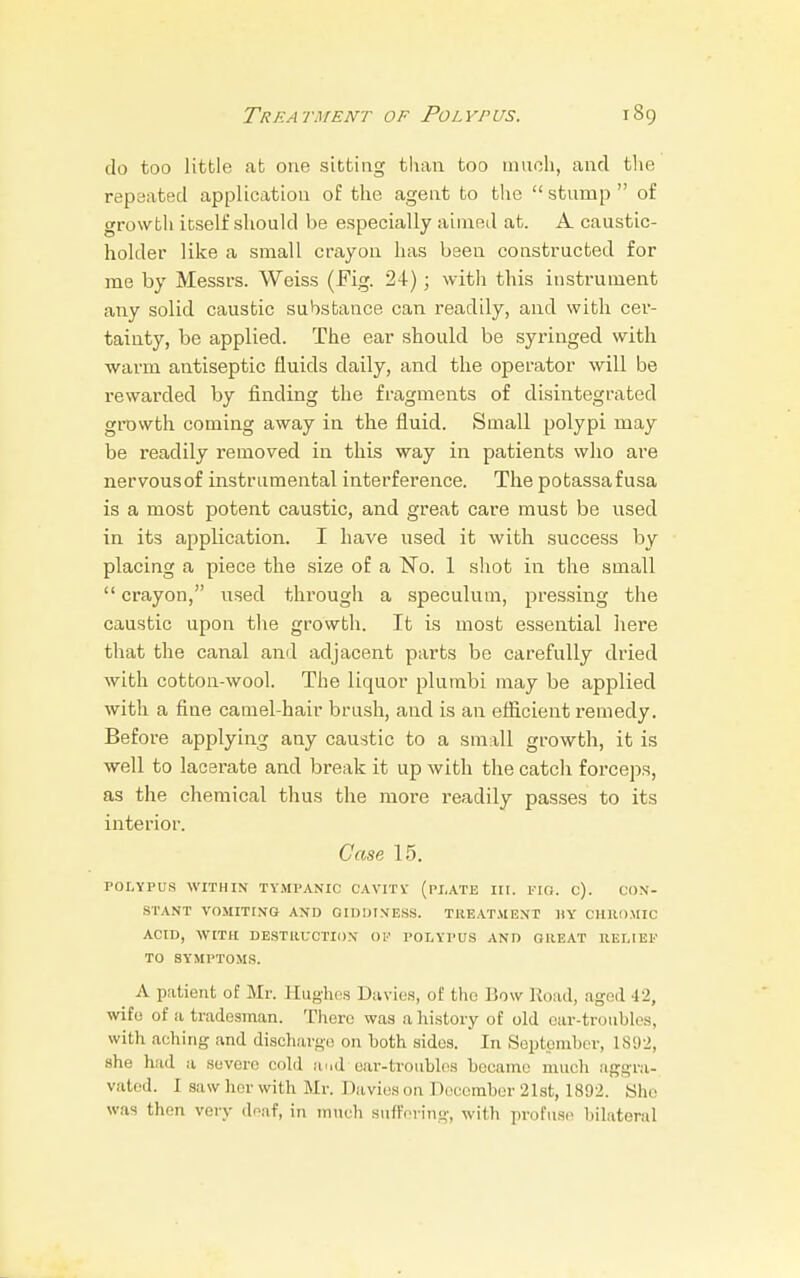 do too little at one sitting than too much, and the repeated application of the agent to the  stump  of growth itself should be especially aimed at. A caustic- holder like a small crayon has been constructed for me by Messrs. Weiss (Fig. 24); with this instrument any solid caustic substance can readily, and with cer- tainty, be applied. The ear should be syringed with warm antiseptic fluids daily, and the operator will be rewarded by finding the fragments of disintegrated growth coming away in the fluid. Small polypi may be readily removed in this way in patients who are nervous of instrumental interference. The potassafusa is a most potent caustic, and great care must be used in its application. I have used it with success by placing a piece the size of a No. 1 shot in the small  crayon, used through a speculum, pressing the caustic upon the growth. It is most essential here that the canal ami adjacent parts be carefully dried with cotton-wool. The liquor plumbi may be applied with a fine camel-hair brush, and is an efficient remedy. Before applying any caustic to a small growth, it is well to lacerate and break it up with the catch forceps, as the chemical thus the more readily passes to its interior. Case 15. POLYPUS WITHIN TYMPANIC CAVITY (PLATE III. FIG. c). CON- STANT VOMITING AND GIDDINESS. TREATMENT BY CHROMIC ACID, WITH DESTRUCTION OF POLYPUS AND GREAT RELIEF TO SYMPTOMS. A patient of Mr. Hughes Davies, of the Bow Road, aged 42, wifo of a tradesman. There was a history of old ear-troubles, with aching and discharge on both sides. In September, 1892, she had a severe cold and ear-troubles became much aggra- vated. I saw her with Mr. Davies on December 21st, 1892. She was then very deaf, in much suffering, with profuse bilateral