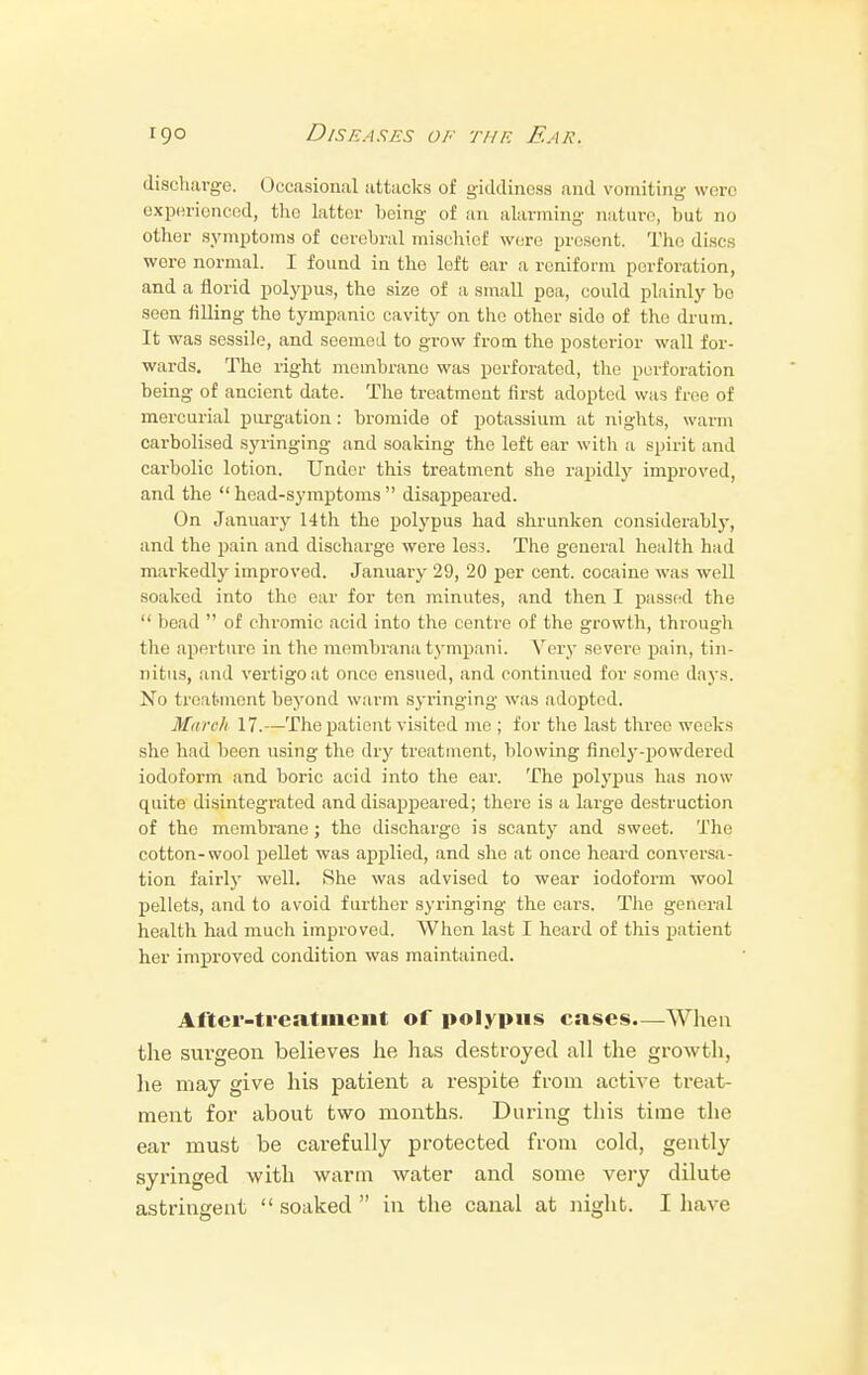 discharge. Occasional attacks of giddiness and vomiting were experienced, tho latter being of an alarming nature, but no other symptoms of cerebral mischief were present. The discs were normal. I found in the left ear a reniform perforation, and a florid polypus, the size of a small pea, could plainly be seen filling the tympanic cavity on tho other sido of the drum. It was sessile, and seemed to grow from the posterior wall for- wards. The right mcmbrano was perforated, the perforation being of ancient date. The treatment first adopted was free of mercurial purgation: bromide of potassium at nights, warm carbolised syringing and soaking the left ear with a spirit and carbolic lotion. Under this treatment she rapidly improved, and the  head-symptoms  disappeared. On January 14th the polypus had shrunken considerably, and the pain and discharge were less. The general health had markedly improved. January 29, 20 per cent, cocaine was well soaked into the ear for ton minutes, and then I passed the  bead  of chromic acid into the centre of the growth, through the aperture in the rnembranatympani. Very severe pain, tin- nitus, and vertigo at once ensued, and continued for some days. No treatment beyond warm syringing was adopted. March 17.—The patient visited me ; for tho last three weeks she had been using the dry treatment, blowing finely-powdered iodoform and boric acid into the ear. The polypus has now quite disintegrated and disappeared; there is a large destruction of the membrane ; the discharge is scanty and sweet. The cotton-wool pellet was applied, and she at once heard conversa- tion fairly well. She was advised to wear iodoform wool pellets, and to avoid further syringing the ears. The general health had much improved. When last I heard of this patient her improved condition was maintained. After-treatment of polypus cases.—When the surgeon believes he has destroyed all the growth, he may give his patient a respite from active treat- ment for about two months. During this time the ear must be carefully protected from cold, gently syringed with warm water and some very dilute astringent soaked in the canal at night. I have