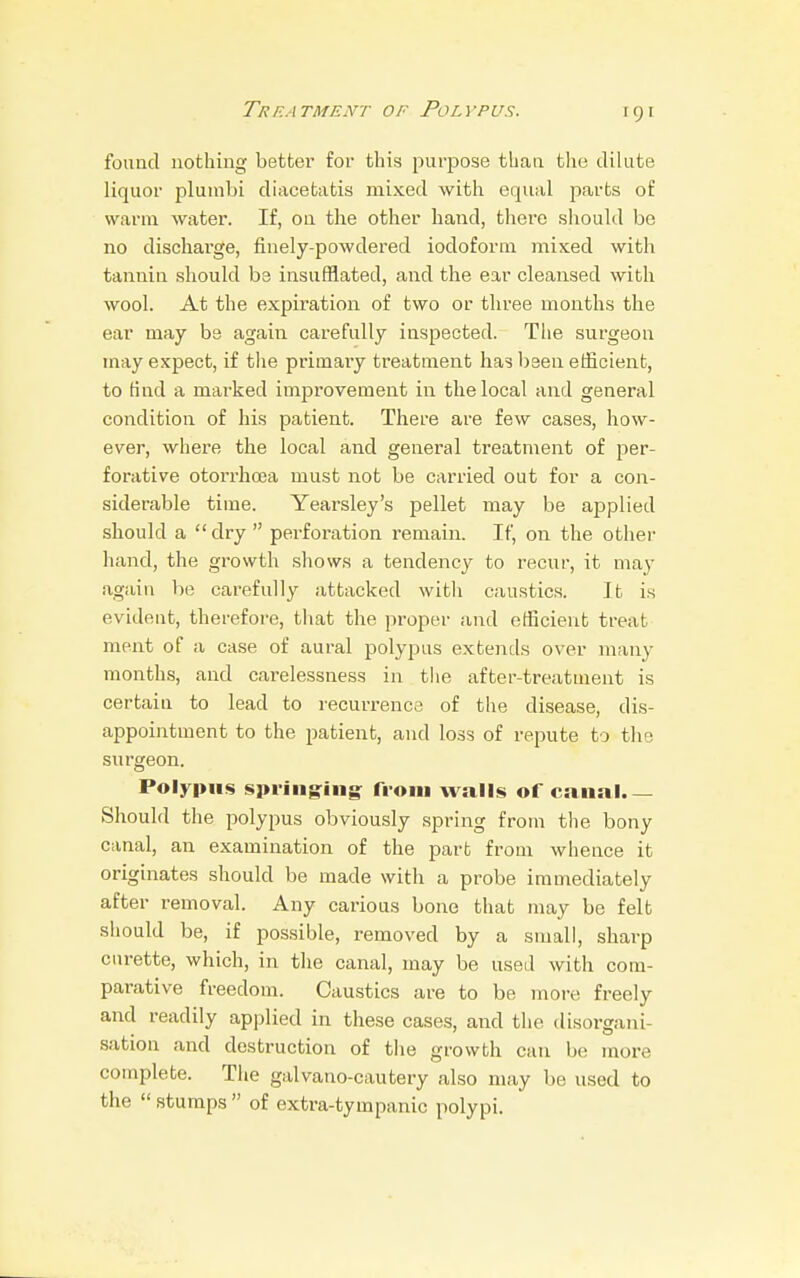 found nothing better for this purpose than the dilute liquor plumbi diacetatis mixed with equal parts of warm water. If, on the other hand, there should be no discharge, finely-powdered iodoform mixed with tannin should be insufflated, and the ear cleansed with wool. At the expiration of two or three months the ear may be again carefully inspected. The surgeon may expect, if the primary treatment has been efficient, to find a marked improvement in the local and general condition of his patient. There are few cases, how- ever, where the local and general treatment of per- forative otorrhcea must not be carried out for a con- siderable time. Yearsley's pellet may be applied should a dry perforation remain. If, on the other hand, the growth shows a tendency to recur, it may again be carefully attacked with caustics. It is evident, therefore, that the proper and efficient treat ment of a case of aural polypus extends over many months, and carelessness in the after-treatment is certain to lead to recurrence of the disease, dis- appointment to the patient, and loss of repute to the surgeon. Polypus springing from walls of canal.— Should the polypus obviously spring from the bony canal, an examination of the part from whence it originates should be made with a probe immediately after removal. Any carious bone that may be felt should be, if possible, removed by a small, sharp curette, which, in the canal, may be used with com- parative freedom. Caustics are to be more freely and readily applied in these cases, and the disorgani- sation and destruction of the growth can be more complete. The galvano-cautery also may be used to the  stumps  of extra-tympanic polypi.