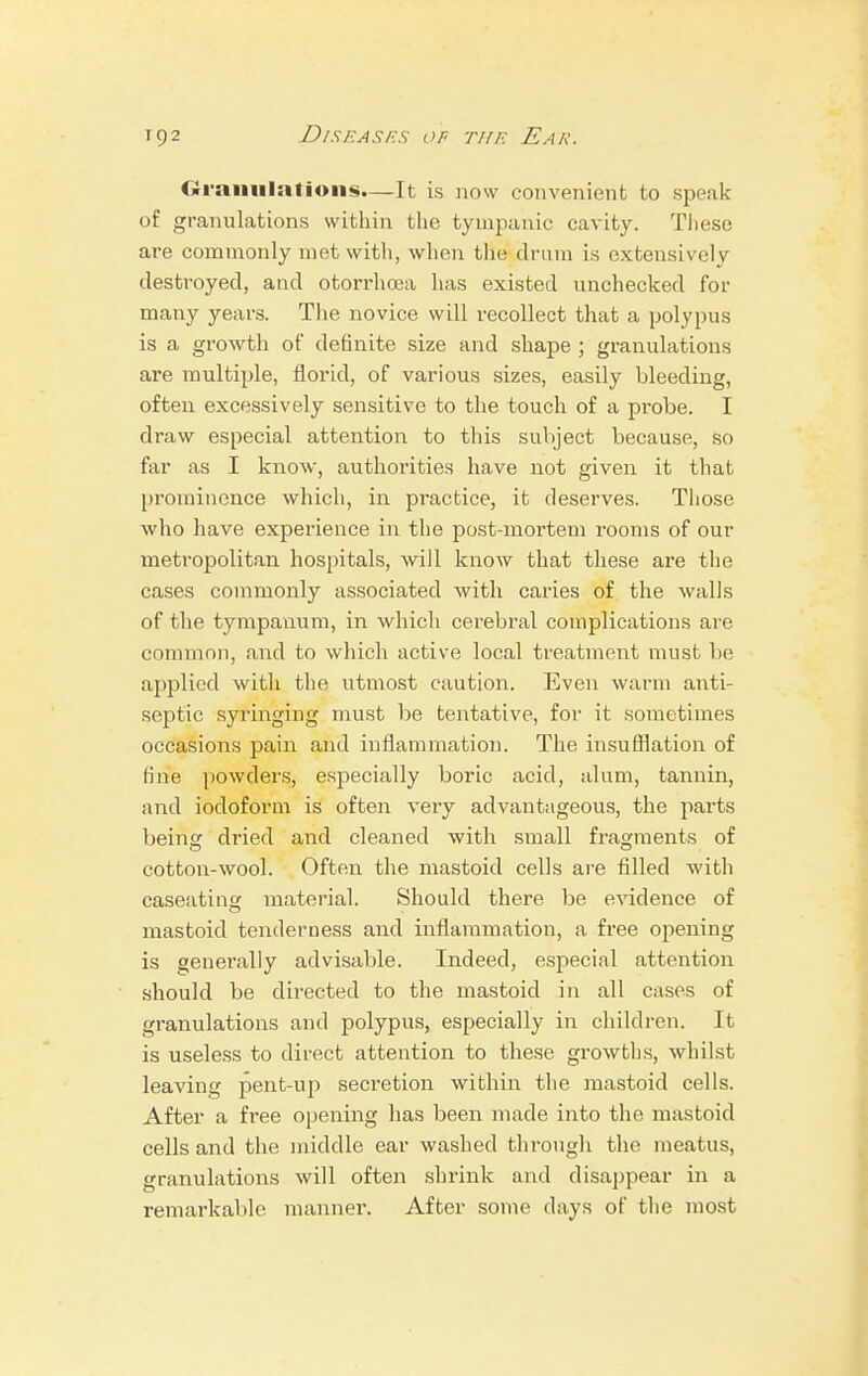 diramilatioiis.—It is now convenient to speak of granulations within the tympanic cavity. These are commonly met with, when the drum is extensively destroyed, and otorrhoea lias existed unchecked for many years. The novice will recollect that a polypus is a growth of definite size and shape ; granulations are multiple, florid, of various sizes, easily bleeding, often excessively sensitive to the touch of a probe. I draw especial attention to this subject because, so far as I know, authorities have not given it that prominence which, in practice, it deserves. Those who have experience in the post-mortem rooms of our metropolitan hospitals, will know that these are the cases commonly associated with caries of the walls of the tympanum, in which cerebral complications are common, and to which active local treatment must be applied with the utmost caution. Even warm anti- septic syringing must be tentative, for it sometimes occasions pain and inflammation. The insufflation of Hue powders, especially boric acid, alum, tannin, and iodoform is often very advantageous, the parts being dried and cleaned with small fragments of cotton-wool. Often the mastoid cells are filled with caseating material. Should there be evidence of mastoid tenderness and inflammation, a free opening is generally advisable. Indeed, especial attention should be directed to the mastoid in all cases of granulations and polypus, especially in children. It is useless to direct attention to these growths, whilst leaving jient-up secretion within the mastoid cells. After a free opening has beeir made into the mastoid cells and the middle ear washed through the meatus, granulations will often shrink and disappear in a remarkable manner. After some days of the most
