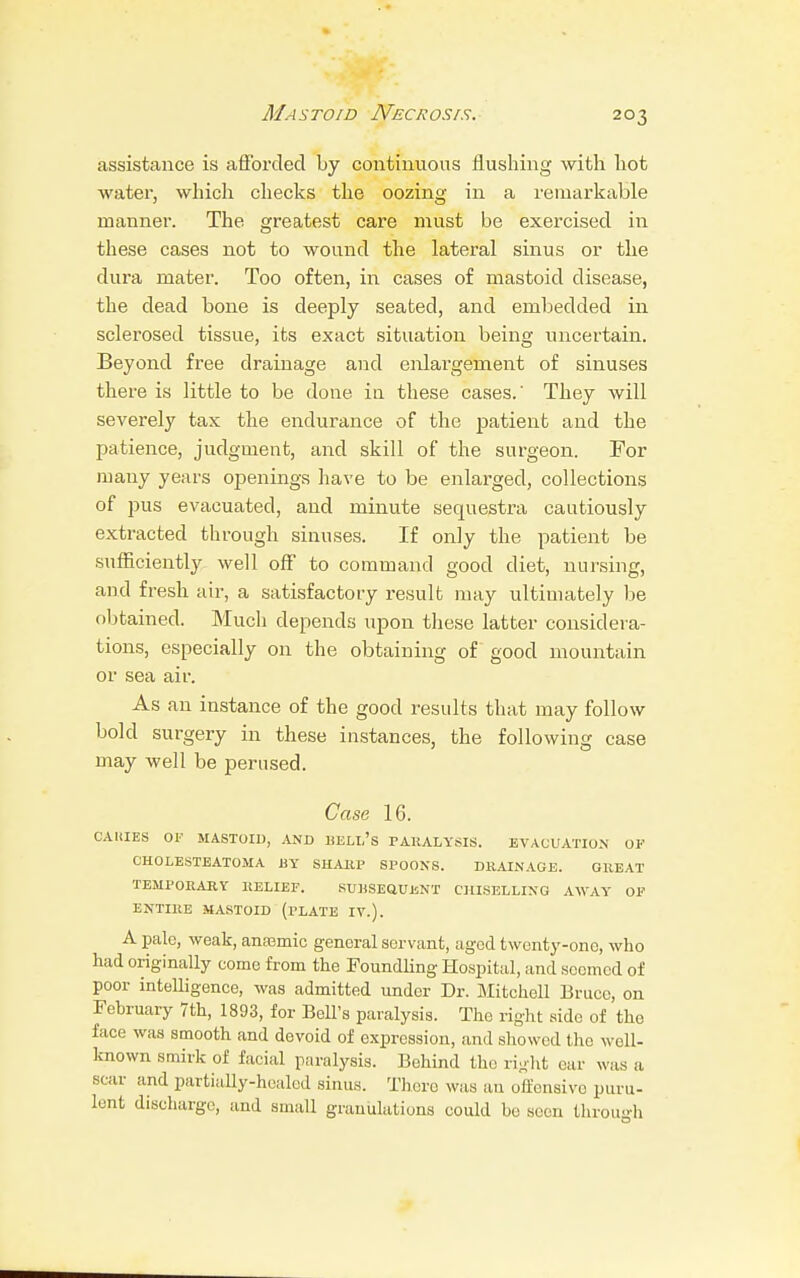 Mastoid Necrosis. assistance is afforded by continuous flushing with hot water, which checks the oozing in a remarkable manner. The greatest care must be exercised in these cases not to wound the lateral sinus or the dura mater. Too often, in cases of mastoid disease, the dead bone is deeply seated, and embedded in sclerosed tissue, its exact situation being uncertain. Beyond free drainage and enlargement of sinuses there is little to be done in these cases.' They will severely tax the endurance of the patient and the patience, judgment, and skill of the surgeon. For many years openings have to be enlarged, collections of pus evacuated, and minute sequestra cautiously extracted through sinuses. If only the patient be sufficiently well off to command good diet, nursing, and fresh air, a satisfactory result may ultimately be obtained. Much depends upon these latter considera- tions, especially on the obtaining of good mountain or sea air. As an instance of the good results that may follow bold surgery in these instances, the following case may well be perused. Case 16. CAUIES OF MASTOID, AND BELTi's PARALYSIS. EVACUATION OF CHOLESTEATOMA BY SHARP SPOONS. DRAINAGE. GREAT TEMPORARY RELIEF. SUBSEQUENT CHISELLING AWAY OF ENTIRE MASTOID (rLATE IV.). A pale, weak, anaemic general servant, aged twenty-one, who had originally come from the Foundling Hospital, and seemed of poor intelligence, was admitted under Dr. Mitchell Bruce, on February 7th, 1893, for Bell's paralysis. The right side of the face was smooth and devoid of expression, and showed the well- known smirk of facial paralysis. Behind the right ear was a scar and partially-healed sinus. There was an offensive puru- lent discharge, and small granulations could be seen through