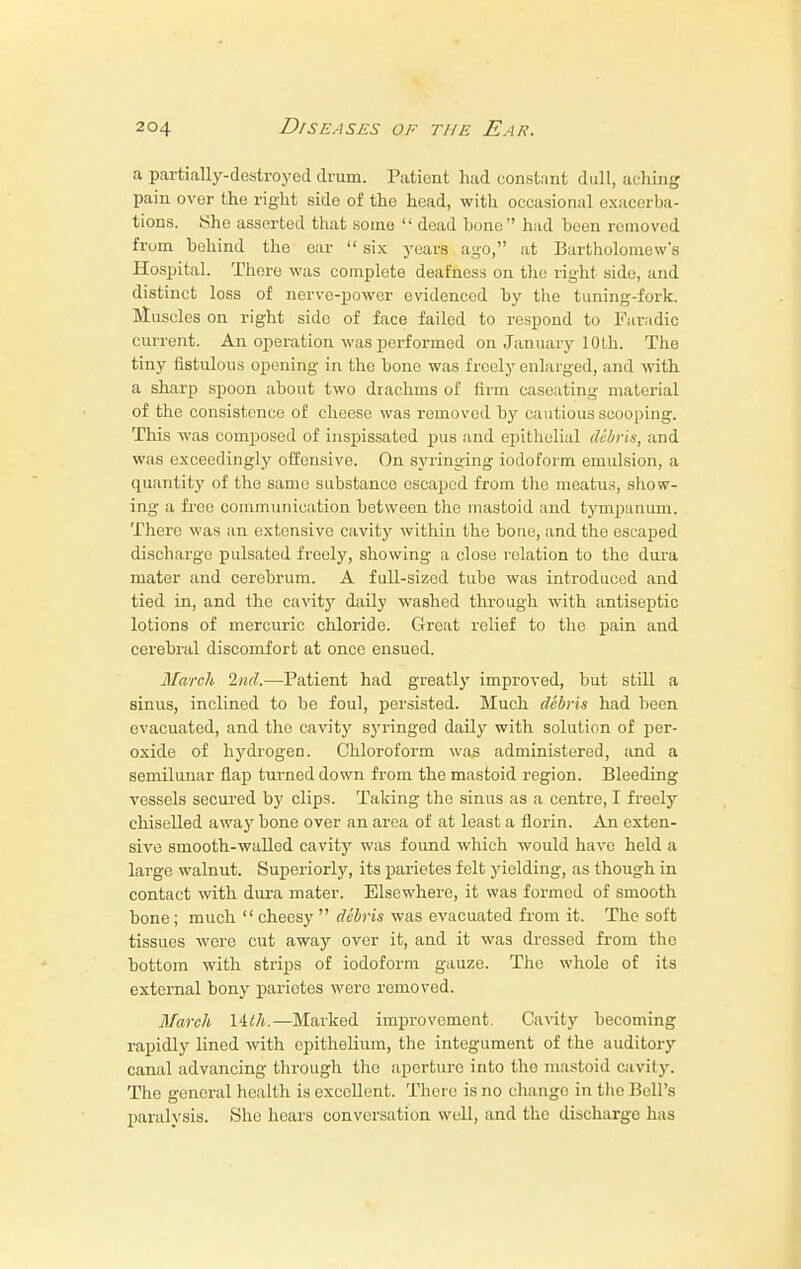 a partially-destroyed drum. Patient had constant dull, aching pain over the right side of the head, with occasional exacerba- tions. She asserted that some  dead bono had been removed from behind the ear  six years ago, at Bartholomew's Hospital. There was complete deafness on the right side, and distinct loss of nerve-power evidenced by the tuning-fork. Muscles on right side of face failed to respond to Faradic current. An operation was performed on January 10 th. The tiny fistulous opening in the bone was freely enlarged, and with a sharp spoon about two drachms of firm caseating material of the consistence of cheese was removed by cautious scooping. This was composed of inspissated pus and epithelial debris, and was exceedingly offensive. On syringing iodoform emulsion, a quantity of the same substance escaped from the meatus, show- ing a free communication between the mastoid and tympanum. There was an extensive cavity within the bone, and the escaped discharge pulsated freely, showing a close relation to the dura mater and cerebrum. A full-sized tube was introduced and tied in, and the cavity daily w7ashed through with antiseptic lotions of mercuric chloride. Great relief to the pain and cerebral discomfort at once ensued. March 2nd.—Patient had greatly improved, but still a sinus, inclined to be foul, persisted. Much debris had been evacuated, and the cavity syringed daily with solution of per- oxide of hydrogen. Chloroform was administered, and a semilunar flap turned down from the mastoid region. Bleeding vessels secured by clips. Taking the sinus as a centre, I freely chiselled away bone over an area of at least a florin. An exten- sive smooth-walled cavity was found which would have held a large walnut. Superiorly, its parietes felt yielding, as though in contact with dura mater. Elsewhere, it was formed of smooth bone; much  cheesy  debris was evacuated from it. The soft tissues were cut away over it, and it was dressed from the bottom with strips of iodoform gauze. The whole of its external bony parietes were removed. March Hth.—Marked improvement. Cavity becoming rapidly lined with epithelium, the integument of the auditory canal advancing through the aperture into the mastoid cavity. The general health is excellent. There is no change in the Bell's paralysis. She hoars conversation well, and the discharge has