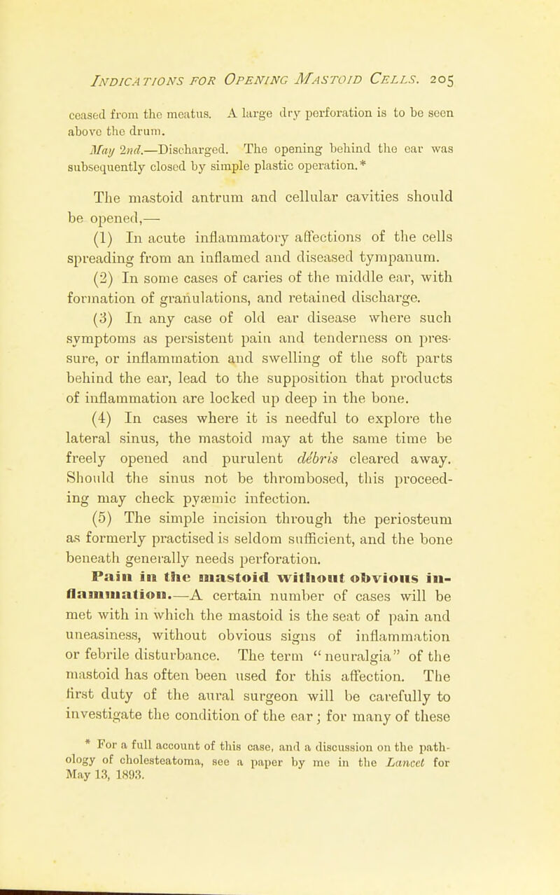 ceased from tlio meatus. A large dry perforation is to be seen above the drum. May 2nd.—Discharged. The opening behind the ear was subsequently closed by simple plastic operation. * The mastoid antrum and cellular cavities should be opened,— (1) In acute inflammatory affections of the cells spreading from an inflamed and diseased tympanum. (2) In some cases of caries of the middle ear, with formation of granulations, and retained discharge. (3) In any case of old ear disease whei*e such symptoms as persistent pain and tenderness on pres- sure, or inflammation and swelling of the soft parts behind the ear, lead to the supposition that products of inflammation are locked up deep in the bone. (4) In cases where it is needful to explore the lateral sinus, the mastoid may at the same time be freely opened and purulent debris cleared away. Should the sinus not be thrombosed, this proceed- ing may check pysemic infection. (5) The simple incision through the periosteum as formerly practised is seldom sufficient, and the bone beneath generally needs perforation. Pain in the mastoid without obvious in- flammation.—A certain number of cases will be met with in which the mastoid is the seat of pain and uneasiness, without obvious signs of inflammation or febrile disturbance. The term neuralgia of the mastoid has often been used for this affection. The first duty of the aural surgeon will be carefully to investigate the condition of the ear; for many of these * For a full account of this case, and a discussion on the path- ology of cholesteatoma, see a paper by me in the Lancet for May 13, 1893.