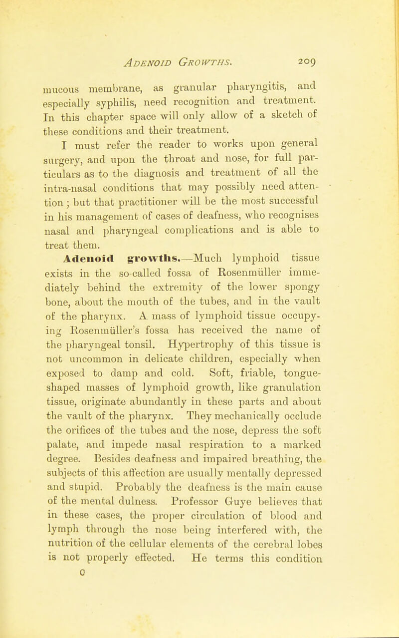 mucous membrane, as granular pharyngitis, and especially syphilis, need recognition and treatment. In this chapter space will only allow of a sketch of these conditions and their treatment. I must refer the reader to works upon general surgery, and upon the throat and nose, for full par- ticulars as to the diagnosis and treatment of all the intra-nasal conditions that may possibly need atten- tion ; but that practitioner will be the most successful in his management of cases of deafness, who recognises nasal and pharyngeal complications and is able to treat them. Adenoid growths.—Much lymphoid tissue exists in the so-called fossa of Rosenmiiller imme- diately behind the extremity of the lower spongy bone, about the mouth of the tubes, and in the vault of the pharynx. A. mass of lymphoid tissue occupy- ino1 Rosenm tiller's fossa has received the name of the pharyngeal tonsil. Hypertrophy of this tissue is not uncommon in delicate children, especially when exposed to damp and cold. Soft, friable, tongue- shaped masses of lymphoid growth, like granulation tissue, originate abundantly in these parts and about the vault of the pharynx. They mechanically occlude the orifices of the tubes and the nose, depress the soft palate, and impede nasal respiration to a marked degree. Besides deafness and impaired breathing, the subjects of this affection are usually mentally depressed and stupid. Probably the deafness is the main cause of the mental dulness. Professor Guye believes that in these cases, the proper circulation of blood and lymph through the nose being interfered with, the nutrition of the cellular elements of the cerebral lobes is not properly effected. He terms this condition