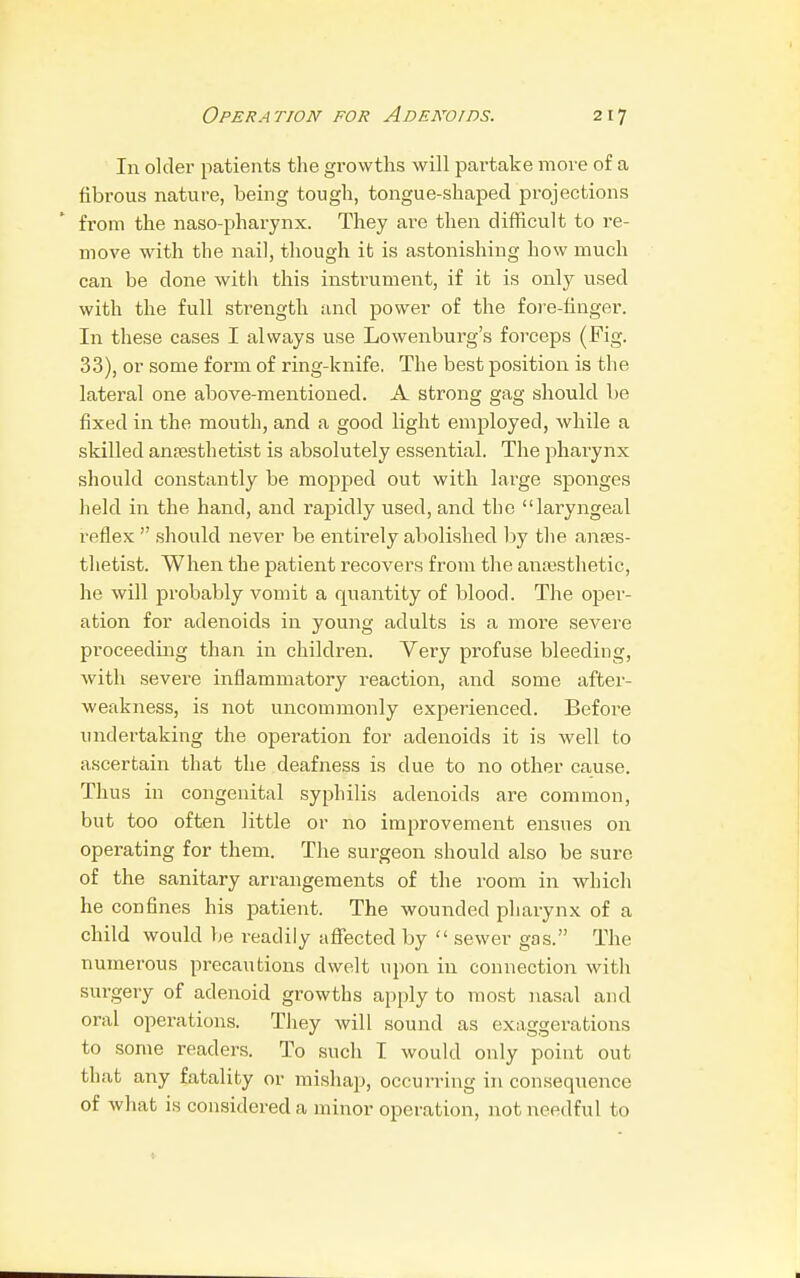 In older patients the growths will partake move of a fibrous nature, being tough, tongue-shaped projections from the naso-pharynx. They are then difficult to re- move with the nail, though it is astonishing how much can be done with this instrument, if it is only used with the full strength and power of the fore-finger. In these cases I always use Lowenburg's forceps (Fig. 33), or some form of ring-knife. The best position is the lateral one above-mentioned. A strong gag should be fixed in the mouth, and a good light employed, Avhile a skilled anaesthetist is absolutely essential. The pharynx should constantly be mopped out with large sponges held in the hand, and rapidly used, and the laryngeal reflex  should never be entirely abolished by the anaes- thetist. When the patient recovers from the anaesthetic, he will probably vomit a rpiantity of blood. The oper- ation for adenoids in young adults is a more severe proceeding than in children. Very profuse bleeding, with severe inflammatory reaction, and some after- weakness, is not uncommonly experienced. Before undertaking the operation for adenoids it is well to ascertain that the deafness is clue to no other cause. Thus in congenital syphilis adenoids are common, but too often little or no improvement ensues on operating for them. The surgeon should also be sure of the sanitary arrangements of the room in which he confines his patient. The wounded pharynx of a child would be readily affected by  sewer gas. The numerous precautions dwelt upon in connection with surgery of adenoid growths apply to most nasal and oral operations. They will sound as exaggerations to some readers. To such I would only point out that any fatality or mishap, occurring in consequence of what is considered a minor operation, not needful to