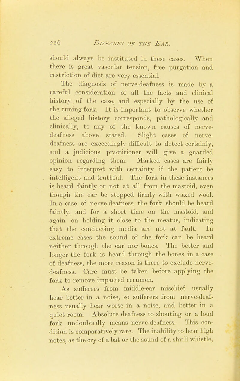 should always be instituted in these cases. When there is great vascular tension, free purgation and restriction of diet are very essential. The diagnosis of nerve-deafness is made by a careful consideration of all the facts and clinical history of the case, and especially by the use of the tuning-fork. It is important to observe whether the alleged history corresponds, pathologically and clinically, to any of the known causes of nerve- deafness above stated. Slight cases of nerve- deafness are exceedingly difficult to detect certainly, and a judicious practitioner will give a guarded opinion regarding them. Marked cases are fairly easy to interpret with certainty if the patient be intelligent and truthful. The fork in these instances is heard faintly or not at all from the mastoid, even though the ear be stopped firmly with waxed wool. In a case of nerve-deafness the fork should be heard faintly, and for a short time on the mastoid, and again on holding it close to the meatus, indicating that the conducting media are not at fa\dt. In extreme cases the sound of the fork can be heard neither through the ear nor bones. The better and longer the fork is heard through the bones in a case of deafness, the more reason is there to exclude nerve- deafness. Care must be taken before applying the fork to remove impacted cerumen. As sufferers from middle-ear mischief usually hear better in a noise, so sufferers from nerve-deaf- ness usually hear worse in a noise, and better in a quiet room. Absolute deafness to shouting or a loud fork undoubtedly means nerve-deafness. This con- dition is comparatively rare. The inability to hear high notes, as the cry of a bat or the sound of a shrill whistle,