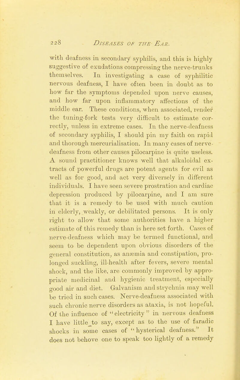 with deafness in secondary syphilis, and this is highly suggestive of exudations compressing the nerve-trunks themselves. In investigating a case of syphilitic nervous deafness, I have often been in doubt as to how far the symptoms depended upon nerve causes, and how far upon inflammatory affections of the middle ear. These conditions, when associated, render the tuning-fork tests very difficult to estimate cor- rectly, unless in extreme cases. In the nerve-deafness of secondary syphilis, I should pin my faith on rapid and thorough mercurialisation. In many cases of nerve- deafness from other causes pilocarpine is quite useless. A sound practitioner knows well that alkaloidal ex- tracts of powerful drugs are potent agents for evil as well as for good, and act very diversely in different individuals. I have seen severe prostration and cardiac depression produced by pilocarpine, and I am sure that it is a remedy to be used with much caution in elderly, weakly, or debilitated persons. It is only right to allow that some authorities have a higher estimate of this remedy than is here set forth. Cases of nerve-deafness which may be termed functional, and seem to be dependent upon obvious disorders of the general constitution, as anamiia and constipation, pro- longed suckling, ill-health after fevers, severe mental shock, and the like, are commonly improved by appro- priate medicinal and hygienic treatment, especially good air and diet. Galvanism and strychnia may well be tried in such cases. Nerve-deafness associated with such chronic nerve disorders as ataxia, is not hopeful. Of the influence of electricity in nervous deafness I have littlejx) say, except as to the use of faradic shocks in some cases of hysterical deafness. It does not behove one to speak too lightly of a remedy