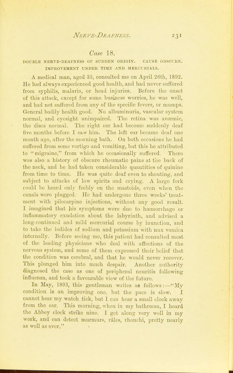 Case 18. DOUBLE NERVE-DEAFNESS OF SUDDEN OKIGIN. CAUSE ODSCl'RE. IMPROVEMENT UNDER TIME AND MERCURIALS. A medical man, aged 35, consulted me on April 26th, 1892. He had always experienced good health, and had never suffered from syphilis, malaria, or head injuries. Before the onset of this attack, except for some husiness worries, he was well, and had not suffered from any of the specific fevers, or mumps. General bodily health good. No albuminuria, vascular system normal, and eyesight unimpaired. The retina was anasmic, the discs normal. The right ear had become suddenly deaf five months before I saw him. The left ear became deaf one month ago, after the morning bath. On both occasions he had suffered from some vertigo and vomiting, but this be attributed to  migraine, from which he occasionally suffered. There was also a history of obscure rheumatic pains at the back of the neck, and he had taken considerable quantities of quinine from time to time. He was quite deaf even to shouting, and subject to attacks of low spirits and crying. A largo fork could be heard only feebly on the mastoids, oven when the canals were plugged. He had undergone three weeks' treat- ment with pilocarpine injections, without any good result. I imagined that his symptoms were due to haemorrhage or inflammatory exudation about the labyrinth, and advised a long-continued and mild mercurial course by inunction, and to take the iodides of sodium and potassium with mix vomica internally. Before seeing me, this patient had consulted most of the leading physicians who deal with affections of the nervous system, and some of them expressed their belief that the condition was cerebral, and that he would never recover. This plunged him into much despair. Another authority diagnosed the case as one of peripheral neuritis following- influenza, and took a favourable view of the future. In May, 1893, this gentleman writes as follows:—My condition ia an improving one. but the pace is slow. I cannot hear my watch tick, but I can hear a small clock away from the ear. This morning, when in my bathroom, I heard the Abbey clock strike nine. I get along very well in my work, and can detect murmurs, rales, rhonchi, pretty nearly as well as ever.