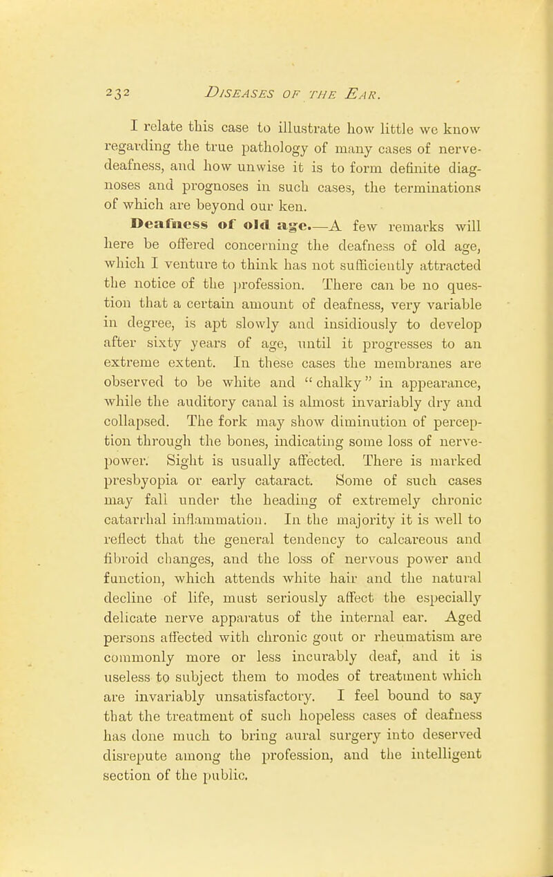 I relate this case to illustrate how little we know regarding the true pathology of many cases of nerve- deafness, and how unwise it is to form definite diag- noses and prognoses in such cases, the terminations of which are beyond our ken. Deafness of old age—A few remarks will here be offered concerning the deafness of old age, which I venture to think has not sufficiently attracted the notice of the profession. There can be no ques- tion that a certain amount of deafness, very variable in degree, is apt slowly and insidiously to develop after sixty years of age, until it progresses to an extreme extent. In these cases the membranes are observed to be white and  chalky in appearance, Avhile the auditory canal is almost invariably dry and collapsed. The fork may show diminution of percep- tion through the bones, indicating some loss of nerve- power. Sight is usually affected. There is marked presbyopia or early cataract. Some of such cases may fall under the heading of extremely chronic catarrhal inflammation. In the majority it is Avell to reflect that the general tendency to calcareous and fibroid changes, and the loss of nervous power and function, which attends white hair and the natural decline of life, must seriously affect the especially delicate nerve apparatus of the internal ear. Aged persons affected with chronic gout or rheumatism are commonly more or less incurably deaf, and it is useless to subject them to modes of treatment which are invariably unsatisfactory. I feel bound to say that the treatment of such hopeless cases of deafness has done much to bring aural surgery into deserved disrepute among the profession, and the intelligent section of the public.