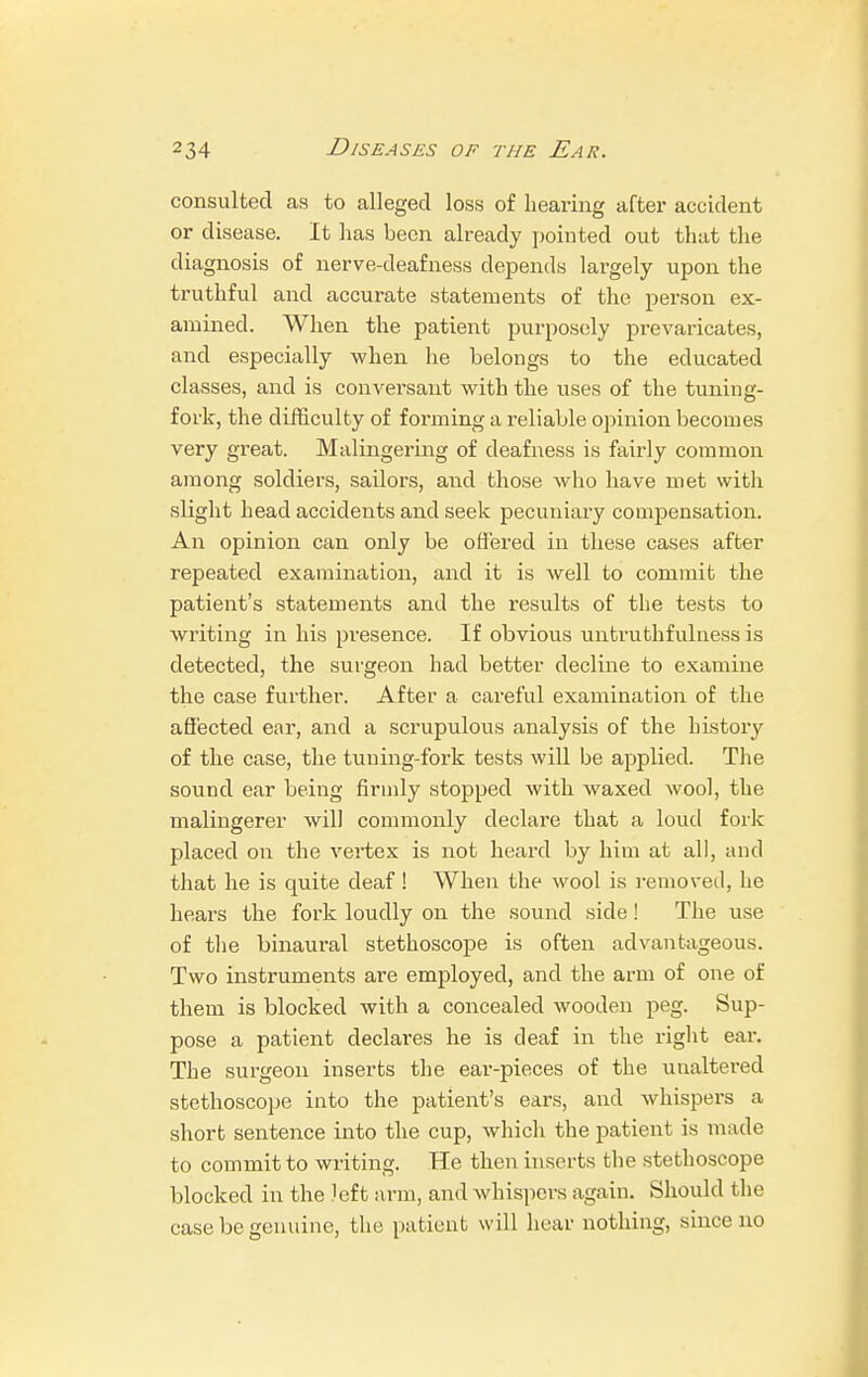 consulted as to alleged loss of hearing after accident or disease. It lias been already pointed out that the diagnosis of nerve-deafness depends largely upon the truthful and accurate statements of the person ex- amined. When the patient purposely prevaricates, and especially when lie belongs to the educated classes, and is conversant with the uses of the tuning- fork, the difficulty of forming a reliable opinion becomes very great. Malingering of deafness is fairly common among soldiers, sailors, and those who have met with slight head accidents and seek pecuniary compensation. An opinion can only be offered in these cases after repeated examination, and it is well to commit the patient's statements and the results of the tests to writing in his presence. If obvious untruthfulness is detected, the surgeon had better decline to examine the case further. After a careful examination of the affected ear, and a scrupulous analysis of the history of the case, the tuning-fork tests will be applied. The sound ear being firmly stopped with waxed wool, the malingerer will commonly declare that a loud fork placed on the vertex is not heard by him at all, and that he is quite deaf! When the wool is removed, he hears the fork loudly on the sound side! The use of the binaural stethoscope is often advantageous. Two instruments are employed, and the arm of one of them is blocked with a concealed wooden peg. Sup- pose a patient declares he is deaf in the right ear. The surgeon inserts the ear-pieces of the unaltered stethoscope into the patient's ears, and whispers a short sentence into the cup, which the patient is made to commit to writing. He then inserts the stethoscope blocked in the Jeft arm, and whispers again. Should the case be genuine, the patient will hear nothing, since no