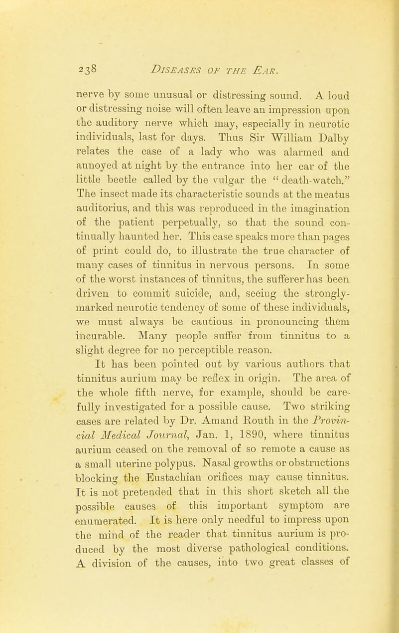 nerve by some unusual or distressing sound. A loud or distressing noise will often leave an impression upon the auditory nerve which may, especially in neurotic individuals, last for days. Thus Sir William Dalby relates the case of a lady who was alarmed and annoyed at night by the entrance into her ear of the little beetle called by the vulgar the death-watch. The insect made its characteristic sounds at the meatus auditorius, and this was reproduced in the imagination of the patient perpetually, so that the sound con- tinually haunted her. This case speaks more than pages of print could do, to illustrate the true character of many cases of tinnitus in nervous persons. In some of the worst instances of tinnitus, the sufferer has been driven to commit suicide, and, seeing the strongly- marked neurotic tendency of some of these individuals, we must always be cautious in pronouncing them incurable. Many people suffer from tinnitus to a slight degree for no perceptible reason. It has been pointed out by various authors that tinnitus aurium may be reflex in origin. The area of the whole fifth nerve, for example, should be care- fully investigated for a possible cause. Two striking cases are related by Dr, Amand Routh in the Provin- cial Medical Journal, Jan. 1, 1890, where tinnitus aurium ceased on the removal of so remote a cause as a small uterine polypus. Nasal growths or obstructions blocking the Eustachian orifices may cause tinnitus. It is not pretended that in this short sketch all the possible causes of this important symptom are enumerated. It is here only needful to impress upon the mind of the reader that tinnitus aurium is pro- duced by the most diverse pathological conditions. A division of the causes, into two great classes of