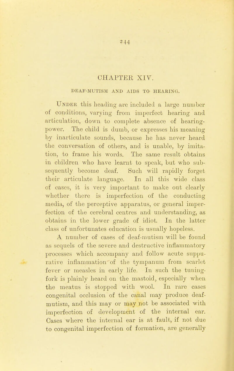 CHAPTER XIV. DEAF-MUTISM AND AIDS TO HEARING. Under this beading are included a large number of conditions, varying from imperfect bearing and articulation, down to complete absence of bearing- power. The child is dumb, or expresses his meaning by inarticulate sounds, because he has never heard the conversation of others, and is unable, by imita- tion, to frame his words. The same result obtains in children who have learnt to speak, but who sub- sequently become deaf. Such will rapidly forget their articulate language. In all this wide class of cases, it is very important to make out clearly whether there is imperfection of the conducting media, of the perceptive apparatus, or general imper- fection of the cerebral centres and understanding, as obtains in the lower grade of idiot. In the latter class of unfortunates education is usually hopeless. A number of cases of deaf-mutism will be found as serpiels of the severe and destructive inflammatory pi'ocesses which accompany and follow acute suppu- rative inflammationof the tympanum from scarlet fever or measles in early life. In such the tuning- fork is plainly heard on the mastoid, especially when the meatus is stopped with wool. In rare cases congenital occlusion of the canal may produce deaf- mutism, and this may or may not be associated with imperfection of development of the internal ear. Cases where the internal ear is at fault, if not due to congenital imperfection of formation, are generally
