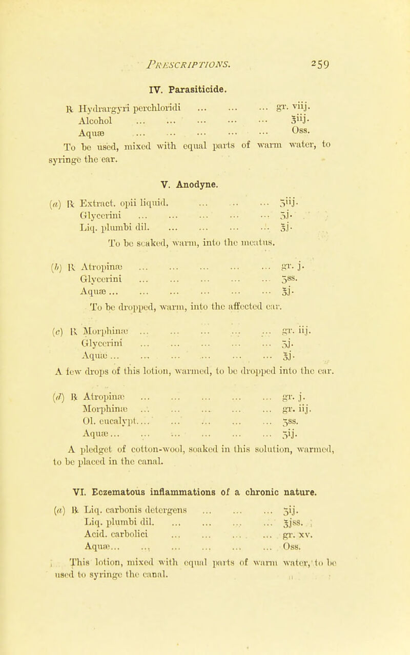 IV. Parasiticide. R Hydrargyri perehloridi gr. viij- Alcohol ... ... ' ••• Siij- Aquae ••• ^8S* To bo used, mixed with equal parts of warm water, to syringe the ear. V. Anodyne. («) Ik Extract, opii liquid. 5'ij. Glycerini ... ' ... ••• 5.I- •' } Liq. plumbi dil s.j- To be soaked, warm, into the meatus. (ft) II Atropinse gr. j- Glycerini jSS. Aquae 5l- To be dropped, warm, into the affected ear. (0) R Morphimo ... ... ... ... ... gr. iij. Glycerini 5j. Aquae ... 5]'. A few drops of this lotion, warmed, to bo dropped into the car. (d) B Atropine gr. j. Morphimo ... ... ... gr. iij. 01. eucalypt.... ... ... ... ... 53s. Aquae... 511. A pledget of cotton-wool, soaked in this solution, warmed, to be placed in the canal. VI. Eczematous inflammations of a chronic nature. [a) R Liq. carbonis detcrgens ... ... ... 51J'. Liq. plumbi dil. ... ... ... ... Sjss. j Acid, carbolici ... ... gr. xv. Aquae... ... ... ... ... ... Oss. This lotion, mixed with equal parts of warm water, to be used to syringe the eanal.