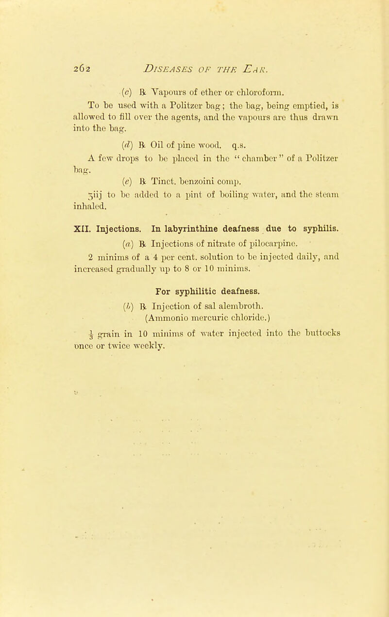 (0) ft Vapours of ether or chloroform. To he used with a Politzer hag; the hag, heing emptied, is allowed to fill over the agents, and the vapours are thus drawn into the hag. {(I) ft Oil of pine wood. q.s. A few drops to ho placed in the chamber of n Politzer bag. (e) ft Tinct. benzoini comp. jiij to he added to a pint of boiling water, and the steam inhaled. XII. Injections. In labyrinthine deafness due to syphilis. (a) ft Injections of nitrate of pilocarpine. 2 minims of a 4 per cent, solution to he injected daily, and increased gradually up to 8 or 10 minims. For syphilitic deafness. (h) ft Injection of sal alemhroth. (Ammonio mercuric chloride.) ^ grain in 10 minims of water injected into the buttocks once or twice weekly.
