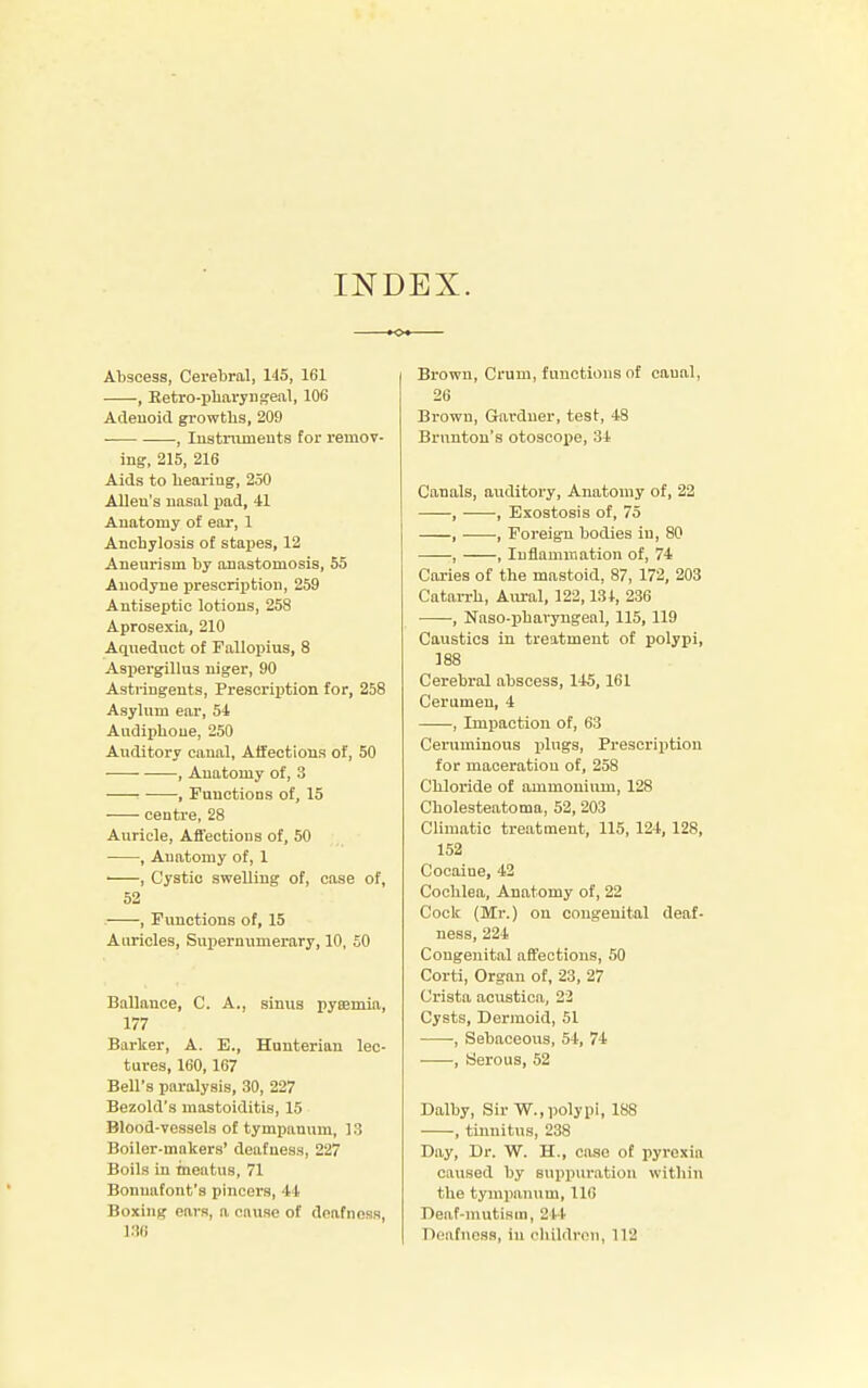 INDEX. Abscess, Cerebral, 145, 161 , Betro-pharyngeal, 106 Adenoid growths, 209 , Instruments for remov- ing, 215, 216 Aids to heariug, 250 Allen's nasal pad, 41 Anatomy of ear, 1 Anchylosis of stapes, 12 Aneurism by anastomosis, 55 Anodyne prescription, 259 Antiseptic lotions, 258 Aprosexia, 210 Aqueduct of Fallopius, 8 Aspergillus niger, 90 Astringents, Prescription for, 258 Asylum ear, 54 Audipbone, 250 Auditory canal, Affections of, 50 , Anatomy of, 3 , Functions of, 15 centre, 28 Auricle, Affections of, 50 , Anatomy of, 1 , Cystic swelling of, case of, 52 . , Functions of, 15 Auricles, Supernumerary, 10, 50 Ballance, C. A., sinus pycemia, 177 Barker, A. E., Hunteriau lec- tures, 160,167 Bell's paralysis, 30, 227 Bezold's mastoiditis, 15 Blood-vessels of tympanum, 13 Boiler-makers' deafness, 227 Boils in meatus, 71 Bonuafont's pincers, 44 Boxing ears, a cause of deafness, 186 Brown, Crum, functions of caual, 26 Brown, Gardner, test, 48 Brnnton's otoscope, 34 Canals, auditory, Anatomy of, 22 , ■ ■, Exostosis of, 75 , •, Foreign bodies in, 80 , , Inflammation of, 74 Caries of the mastoid, 87, 172, 203 Catarrh, Aural, 122, 134, 236 , Naso-pharyngeal, 115, 119 Caustics in treatment of polypi, 188 Cerebral abscess, 145,161 Cerumen, 4 , Impaction of, 63 Ceruminous plugs, Prescription for maceration of, 258 Chloride of ammonium, 128 Cholesteatoma, 52, 203 Climatic treatment, 115, 124, 128, 152 Cocaiue, 42 Cochlea, Anatomy of, 22 Cock (Mr.) on congenital deaf- ness, 224 Congenital affections, 50 Corti, Organ of, 23, 27 Crista acustica, 22 Cysts, Dermoid, 51 , Sebaceous, 54, 74 , Serous, 52 Dalby, Sir W., polypi, 188 , tinnitus, 238 Day, Dr. W. H., case of pyrexia caused by suppuration within the tympanum, 110 Deaf-mutism, 244 Deafness, in children, 112