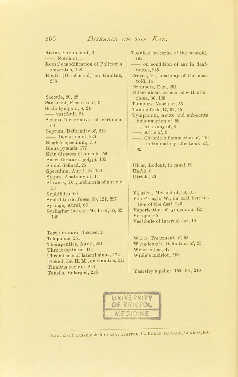 Rivini, Foramen of, 6 , Notch of, 5 Roosa's modification of Politzer's apparatus, 128 South (Dr. Amand) on tinnitus, 238 Saccule, 20, 22 Sautorini, Fissures of, 3 Scala tympaui, 8, 24 vestibuli, 2-1 Scoops for removal of cerumen, G8 Septum, Deformity of, 218 , Deviation of, 220 Siegle's speculum, 130 Sinus pyaemia, 177 Skin diseases of auricle, 56 Snare for aural polypi, 185 Souud defined, 25 Speculum, Aural, 34, 130 Stapes, Anatomy of, 11 Stowers, Dr., melanosis of auricle, 53 Syphilidesi, 60 Syphilitic deafness, 30, 121, 227 Syringe, Aural, 66 Syringing the ear, Mode of, 65, 82, 149 Teeth in aural disease, 2 Telephone, 251 Therapeutics, Aural, 254 Throat deafness, 114 Thrombosis of lateral sinus, 172 Tickell, Dr. H. M., on tinnitus, 241 Tinnitus aurium, 236 Tonsils, Enlarged, 218 To.ynbee, on caries of the mastoid, 162 , on condition of ear in deaf- mutes, 245 Treves, F., anatomy of the mas- toid, 14 Trumpets, Ear-, 251 Tuberculosis associated with otor- rhcea, 30, 138 Tumours, Vascular, 55 Tuning-fork, 17, 32, 45 Tympanum, Acute and sub-acute inflammation of, 98 , Anatomy of, S , Attic of, 9 , Chronic inflammation of, 119 , Inflammatory affections of, 92 Ulcer, Rodent, in canal, 89 Umbo, 6 Utricle, 20 Valsalva, Method of, 39, 105 Van Proaghi W., on oral instruc- tion of the deaf, 249 Vaporisation of tympanum, 127 Vertigo, 65 Vestibule of internal ear, 19 ■Warts, Treatment oF, 55 Wave-length, Definition of, -5 j Weber's test, 47 j Wilde's incision, 196 | Yearsley's pellet, 158, 191, 249 IXTHD 1.Y UASSEI.L&COMPANY, LlMITK... LA UKLLK SAU VAU K, l.ONl.ON. EX.