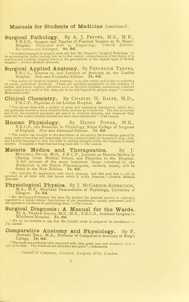 Manuals for Students of Medicine {continued). Surgical Pathology. By A. J. Pepper, M.S., M.B., F.R.C.S., Surgeon and Teacher of Practical Surgery at St. Mary's Hospital. Illustrated with 99 Engravings. Fourth Edition. Re-written and Enlarged. Ss. 6d.  A student engaged in surgical work will find Mr. Pepper's ' Surgical Pathology ' to be an invaluable guide, leading him on to that correct comprehension of the duties of a practical and scientific surgeon which is the groundwork of the highest type of British surgery.— British Medical Journal, Surgical Applied Anatomy. By Frederick Treves, F.R.C.S., Surgeon to, and Lecturer on Anatomy at, the London Hospital. New and Exte?ided Edition. 7s. Od.  The author of' Surgical Applied Anatomy ' is an able writer, and is also an authority on purely anatomical questions. There are excellent paragraphs on the anatomy of certain well-known surgical affections, such as hip-joint diseases, constituting a feature quite original in a work of this class, yet in no way beyond its proper scope.—London Medical Jiecorder. Clinical Chemistry. By Charles H. Ralfe, M.D., F.R.C.P., Physician at the London Hospital. Ss.  The volume deals with a subject of great and increasing importance, which does not generally receive so much attention from students as it deserves. The text is concise and lucid, the chemical processes are stated in chemical formulae, and wherever they could aid the reader suitable illustrations have been introduced.—The Lancet. Human Physiology. By Henry Power, M.B., F.R.C.S., late Examiner in Physiology, Royal College of Surgeons of England. New and Enlarged Edition. 7s. fid.  The author has brought to the elucidation of his subject the knowledge gained by many years of teaching and examining, and has communicated his thoughts in easy, clear, and forcible language, so that the work is entirely brought within the compass of every student. It supplies a want that has long been felt.—The Lancet. Materia Medica and Therapeutics. By J. Mitchell Bruce, M.D., F.R.C.P., Lecturer on Materia Medica at Charing Cross Medical School, and Physician to the Hospital. A full account of the many important drugs contained in the Addendum to the British Pharmacopoeia, recently issued, will be found in the New Edition. 7s. 6d. We welcome its appearance with much pleasure, and feel sure that it will be received on all sides with that favour which it richly deserves. —British Medical Journal. Physiological Physics. By J. McGregor-Robertson, M.A., M. B., Muirhead Demonstrator of Physiology, University of Glasgow. 7s. 6d. Mr. McGregor-Robertson has done the student the greatest service in collecting together in a handy volume descriptions of the experiments usually performed, and ol the apparatus concerned in performing them.— TJte Lancet. Surgical Diagnosis: A Manual for the Wards. By A. Pearce Gould, M.S., M.B., F.R.C.S., Assistant Surgeon to Middlesex Hospital. 7s. 6d. We do not hesitate to say that Mr. Gould's work is unique in its excellence.— The Lancet. Comparative Anatomy and Physiology. By F. Jeffrey Bell, M.A., Professor of Comparative Anatomy at King's College. 7s. 6d. ' B ThP b?°k naJ.evidently been prepared with very great care and accuracy, and is well up to date. The woodcuts arc abundant and good. — Athenceum. Cassclt & Company, Limited, Litdgatc Hill, London.