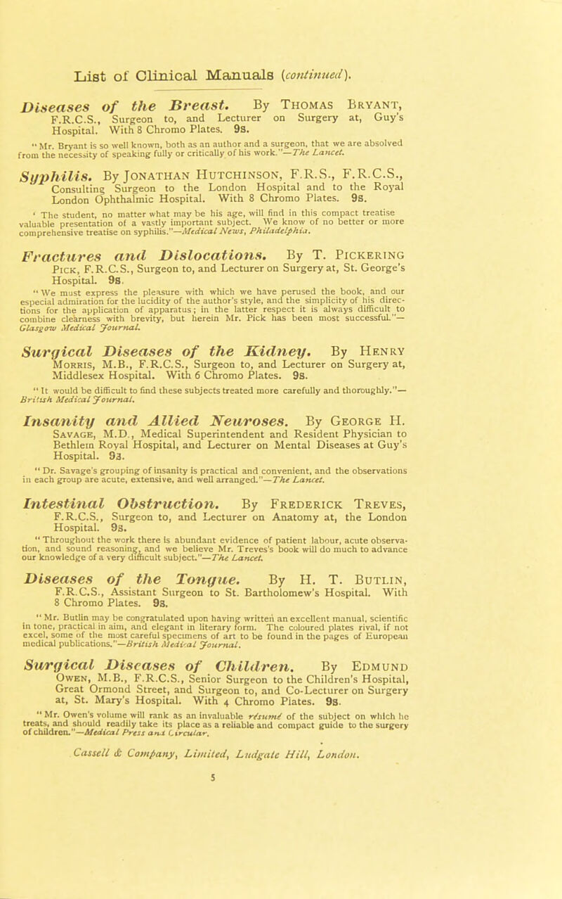 List of Clinical Manuals {continued). Diseases of the Breast. By Thomas Bryant, F.R.C.S., Surgeon to, and Lecturer on Surgery at, Guy's Hospital. With 8 Chromo Plates. 9s. '• Mr. Bryant is so well known, both as an author and a surgeon, that we are absolved from the necessity of speaking fully or critically of his work.— The Lancet. Syphilis. By Jonathan Hutchinson, F.R.S., F.R.C.S., Consulting Surgeon to the London Hospital and to the Royal London Ophthalmic Hospital. With 8 Chromo Plates. 9s. 1 The student, no matter what may be his age, will find in this compact treatise valuable presentation of a vastly important subject. We know of no better or more comprehensive treatise on syphilis.—Medical News, Philadelphia. Fractures and Dislocations. By T. Pickering Pick, F.R.C.S., Surgeon to, and Lecturer on Surgery at, St. George's Hospital. 98.  We must express the pleasure with which we have perused the book, and our especial admiration for the lucidity of the author's style, and the simplicity of his direc- tions for the application of apparatus; in the latter respect it is always difficult to combine clearness with brevity, but herein Mr. Pick has been most successful.— Glasgow Medical Journal. Surgical Diseases of the Kidney. By Henry Morris, M.B., F.R.C.S., Surgeon to, and Lecturer on Surgery at, Middlesex Hospital. With 6 Chromo Plates. 9s.  It would be difficult to find these subjects treated more carefully and thoroughly.— British Medical Journal. Insanity and Allied Neuroses. By George H. Savage, M.D., Medical Superintendent and Resident Physician to Bethlem Royal Hospital, and Lecturer on Mental Diseases at Guy's Hospital. 9a.  Dr. Savage's grouping of insanity is practical and convenient, and the observations in each group are acute, extensive, and well arranged.— The Lancet. Intestinal Obstruction. By Frederick Treves, F.R.C.S., Surgeon to, and Lecturer on Anatomy at, the London Hospital. 9s.  Throughout the work there is abundant evidence of patient labour, acute observa- tion, and sound reasoning, and we believe Mr. Treves's book will do much to advance our knowledge of a very difficult subject.—The Lancet. Diseases of the Tongue. By H. T. Butlin, F.R.C.S., Assistant Surgeon to St. Bartholomew's Hospital. With 8 Chromo Plates. 9s.  Mr. Butlin may be congratulated upon having written an excellent manual, scientific in tone, practical in aim, and elegant in literary form. The coloured plates rival, if not excel, some of the must careful specimens of art to be found in the pages of European medical publications.—British Medical Journal. Surgical Diseases of Children. By Edmund Owen, M.B., F.R.C.S., Senior Surgeon to the Children's Hospital, Great Ormond Street, and Surgeon to, and Co-Lecturer on Surgery at, St. Mary's Hospital. With 4 Chromo Plates. 9s.  Mr. Owen's volume will rank as an invaluable r/sumi of the subject on which he treats, and should readily take its place as a reliable and compact guide to the surgery of children.—Medical Press ana (circular, Cassell it Company, Limited, Ludgatt Hill, London.