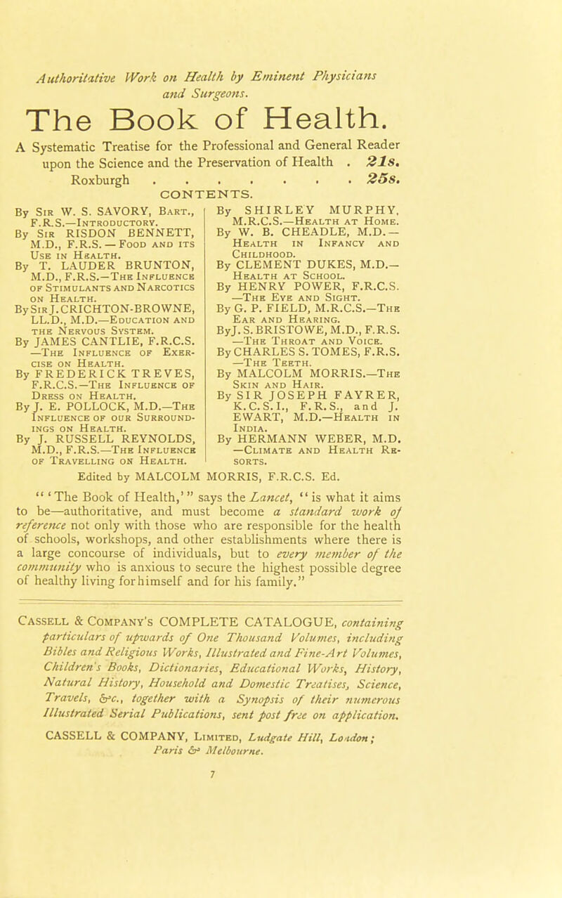 Authoritative Work on Health by Eminent Physicians and Surgeons. The Book of Health. A Systematic Treatise for the Professional and General Reader upon the Science and the Preservation of Health . 21s. Roxburgh 25s. CONTENTS. By Sir W. S. SAVORY, Bart., F.R.S.—Introductory. By Sir RISDON BENNETT, M.D., F.R.S. — Food and its Use in Health. By T. LAUDER BRUNTON, M.D., F.R.S.—The Influence of Stimulants and Narcotics on Health. By Sir J. CRICHTON-BROWNE, LL.D., M.D.—Education and the Nervous System. By JAMES CANTLIE, F.R.C.S. —The Influence of Exer- cise on Health. By FREDERICK TREVES, F.R.C.S.—The Influence of Dress on Health. By J. E. POLLOCK, M.D.—The Influence of our Surround- ings on Health. By J. RUSSELL REYNOLDS, M.D., F.R.S.—The Influence of Travelling on Health. By SHIRLEY MURPHY, M.R.C.S.—Health at Home. By W. B. CHEADLE, M.D. — Health in Infancy and Childhood. By CLEMENT DUKES, M.D.- Health at School. By HENRY POWER, F.R.C.S. —The Eye and Sight. By G. P. FIELD, M.R.C.S.—The Ear and Hearing. ByJ. S. BRISTOWE, M.D., F.R.S. —The Throat and Voice. By CHARLES S. TOMES, F.R.S. —The Teeth. By MALCOLM MORRIS.—The Skin and Hair. By SIR JOSEPH FAYRER, K.C.S.I., F.R.S., and J. EWART, M.D.—Health in India. By HERMANN WEBER, M.D. —Climate and Health Re- sorts. Edited by MALCOLM MORRIS, F.R.C.S. Ed.  ' The Book of Health,'  says the Lancet,  is what it aims to be—authoritative, and must become a standard work oj reference not only with those who are responsible for the health of schools, workshops, and other establishments where there is a large concourse of individuals, but to every member of the community who is anxious to secure the highest possible degree of healthy living for himself and for his family. Cassell & Company's COMPLETE CATALOGUE, containing particulars of upwards of One Thousand Volumes, including Bibles and Religious Works, Illustrated and Fine-Art Volumes, Children's Books, Dictionaries, Educational Works, Histoty, Natural History, Household and Domestic Trea/iseSj Science, Travels, &c, together with a Synopsis of their numerotis Illustrated Serial Publications, sent post free on application, CASSELL & COMPANY, Limited, Ludgate Hill, Lo idon; Paris &* Melbourne.