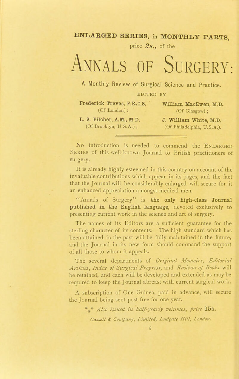 ENTjARGED SERIES, in MONTHLY PARTS, price 2s., of the Annals of Surgery: A Monthly Review of Surgical Science and Practice. EDITED BY Frederick Treves, F.R.C.S. ' William MacEwen, M.D. (Of London) ; (Of Glasgow) ; L. S. Pilcher, A.M., M.D. J. William White, M.D. (Of Brooklyn, U.S.A.) ; (Of Philadelphia, U.S.A.). No introduction is needed to commend the Enlarged Serils of this well-known Journal to British practitioners of surgery. It is already highly esteemed in this country on account of the invaluable contributions which appear in its pages, and the fact that the Journal will be considerably enlarged will stcure for it an enhanced appreciation amongst medical men. Annals of Surgery is the only high-class Journal published in the English language, devoted exclusively to presenting current work in the science and art of surgery. The names of its Editors are a sufficient guarantee for the sterling character of its contents. The high standard which has been attained in the past will be fully maii.tained in the future, and the Journal in its new form should command the support of all those to whom it appeals. The several departments of Original Memoirs, Editorial Articles, Index of Surgical Progress, and Reviews oj Books will be retained, and each will be developed and extended as may be required to keep the Journal abreast with current surgical work. A subscription of One Guinea, paid in advance, will secure the Journal being sent post free for one year. %* Also issued in half-yearly volumes, price 15s. Cassell if Company, Limited, Ludgate Hill, London.