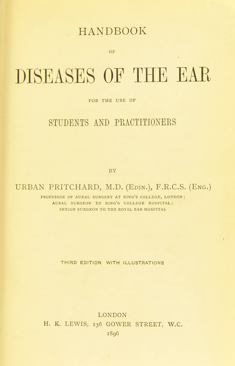 HANDBOOK OF DISEASES OF THE EAR FOR THE USE OF STUDENTS AND PBACTITIONEKS BY URBAN PRITCHARD, M.D. (Edin.), F.R.C.S. (Eng.) PROFESSOR OF AURAL SURGERY AT KING'S COLLEGE, LONDON ; AURAL SURGEON TO KING'S COLLEGE HOSPITAL; SENIOR SURGEON TO THE ROYAL EAR HOSPITAL THIRD EDITION WITH ILLUSTRATIONS LONDON H. K. LEWIS, 136 GOWER STREET, W.C. 1896