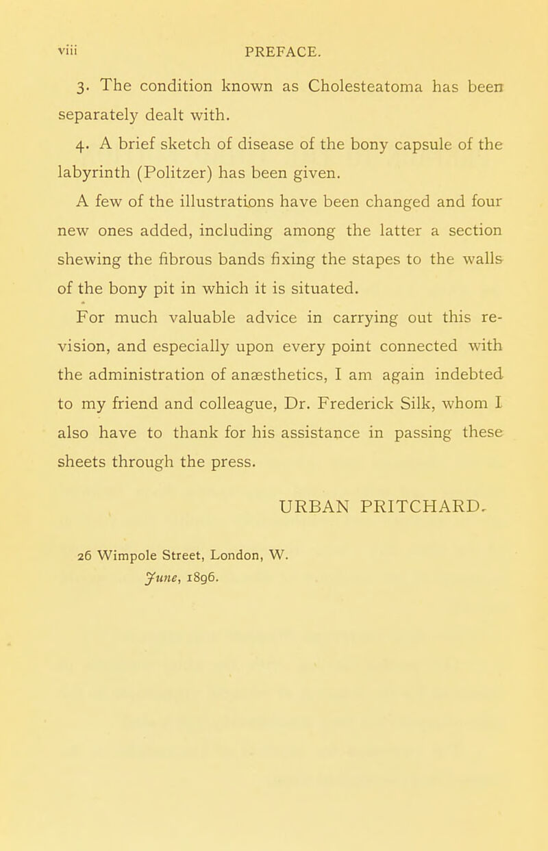 3. The condition known as Cholesteatoma has been separately dealt with. 4. A brief sketch of disease of the bony capsule of the labyrinth (Politzer) has been given. A few of the illustrations have been changed and four new ones added, including among the latter a section shewing the fibrous bands fixing the stapes to the walls of the bony pit in which it is situated. For much valuable advice in carrying out this re- vision, and especially upon every point connected with the administration of anaesthetics, I am again indebted to my friend and colleague, Dr. Frederick Silk, whom I also have to thank for his assistance in passing these sheets through the press. URBAN PRITCHARD. 26 Wimpole Street, London, W. June, 1896.