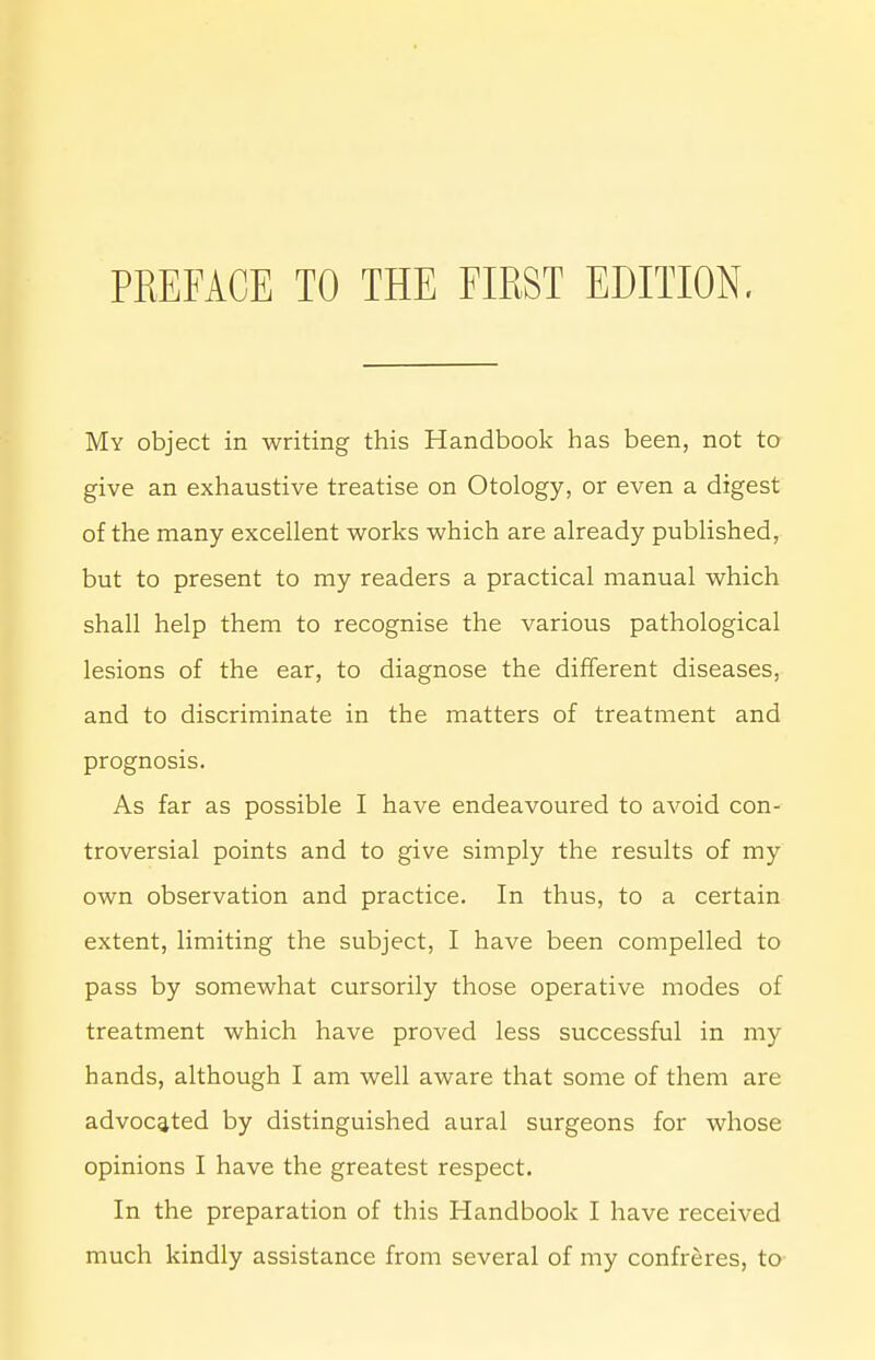 My object in writing this Handbook has been, not to give an exhaustive treatise on Otology, or even a digest of the many excellent works which are already published, but to present to my readers a practical manual which shall help them to recognise the various pathological lesions of the ear, to diagnose the different diseases, and to discriminate in the matters of treatment and prognosis. As far as possible I have endeavoured to avoid con- troversial points and to give simply the results of my own observation and practice. In thus, to a certain extent, limiting the subject, I have been compelled to pass by somewhat cursorily those operative modes of treatment which have proved less successful in my hands, although I am well aware that some of them are advocated by distinguished aural surgeons for whose opinions I have the greatest respect. In the preparation of this Handbook I have received much kindly assistance from several of my confreres, to