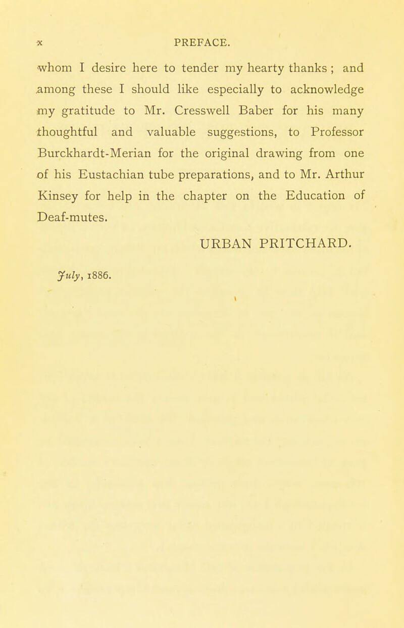 whom I desire here to tender my hearty thanks ; and .among these I should like especially to acknowledge my gratitude to Mr. Cresswell Baber for his many thoughtful and valuable suggestions, to Professor Burckhardt-Merian for the original drawing from one of his Eustachian tube preparations, and to Mr. Arthur Kinsey for help in the chapter on the Education of Deaf-mutes. URBAN PRITCHARD. July, 1886. 1