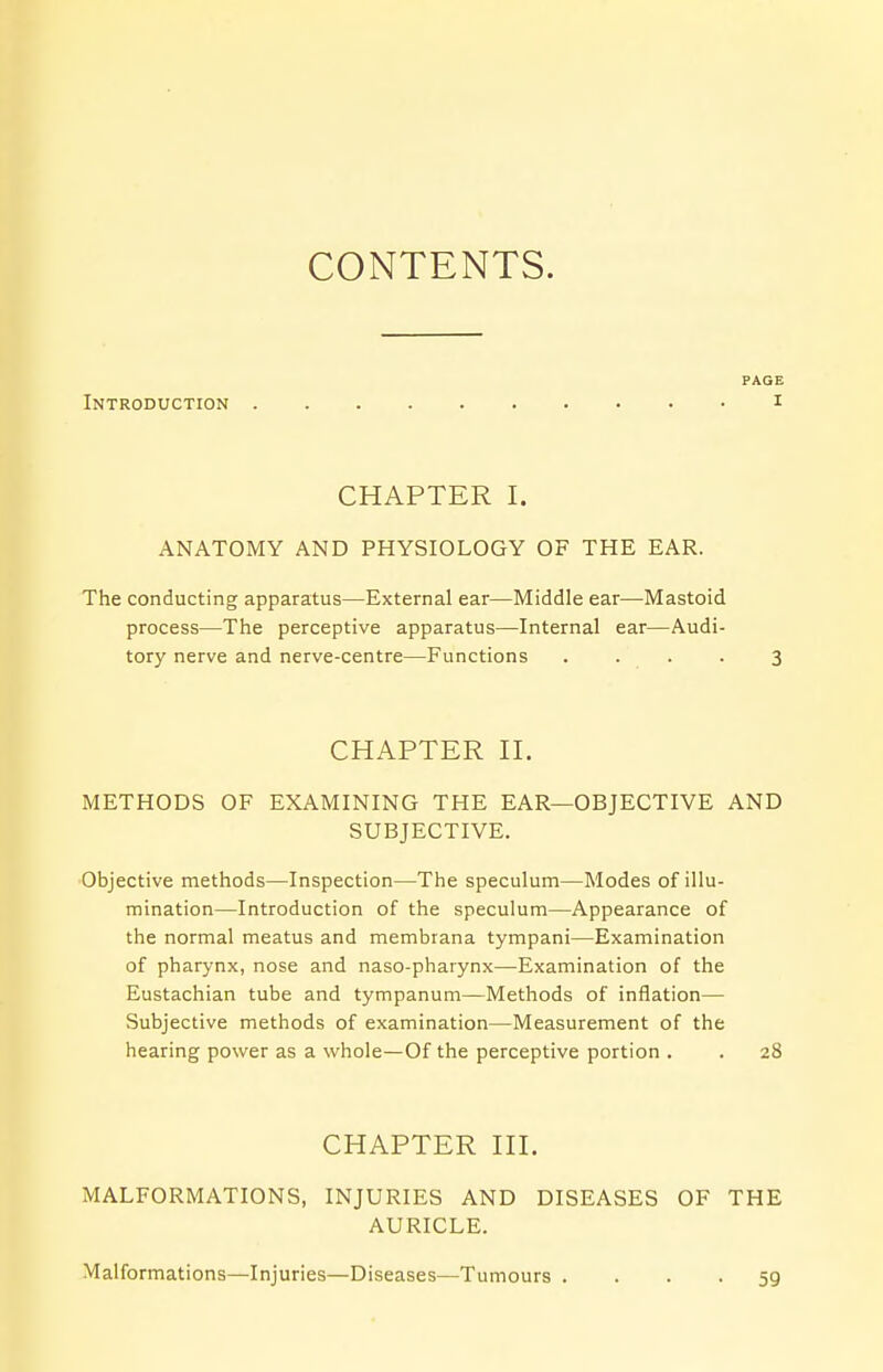 CONTENTS. PAGE Introduction i CHAPTER I. ANATOMY AND PHYSIOLOGY OF THE EAR. The conducting apparatus—External ear—Middle ear—Mastoid process—The perceptive apparatus—Internal ear—Audi- tory nerve and nerve-centre—Functions .... 3 CHAPTER II. METHODS OF EXAMINING THE EAR—OBJECTIVE AND SUBJECTIVE. Objective methods—Inspection—The speculum—Modes of illu- mination—Introduction of the speculum—Appearance of the normal meatus and membrana tympani—Examination of pharynx, nose and naso-pharynx—Examination of the Eustachian tube and tympanum—Methods of inflation— Subjective methods of examination—Measurement of the hearing power as a whole—Of the perceptive portion . . 28 CHAPTER III. MALFORMATIONS, INJURIES AND DISEASES OF THE AURICLE. Malformations—Injuries—Diseases—Tumours .... 59