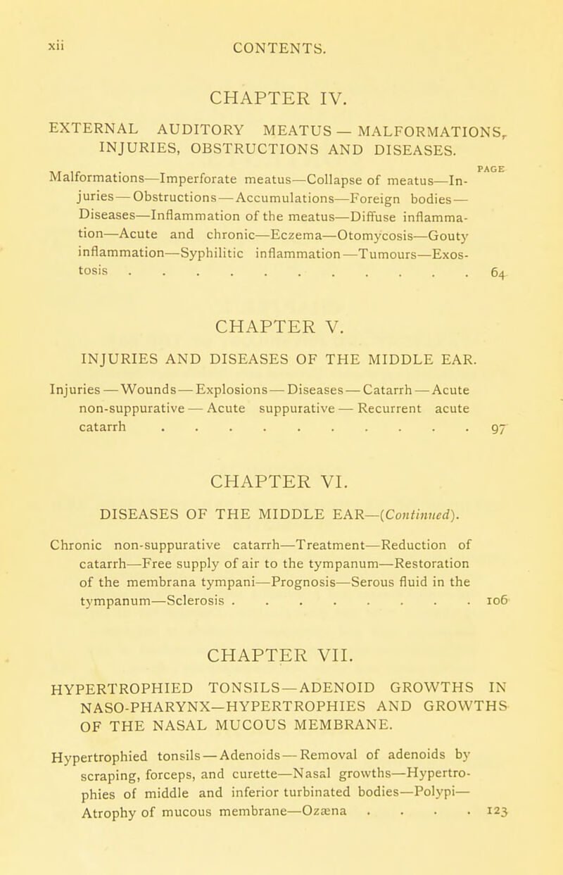 CHAPTER IV. EXTERNAL AUDITORY MEATUS — MALFORMATIONS, INJURIES, OBSTRUCTIONS AND DISEASES. ■\/r lr • PAGE Malformations—Imperforate meatus—Collapse of meatus—In- juries— Obstructions — Accumulations—Foreign bodies — Diseases—Inflammation of the meatus—Diffuse inflamma- tion—Acute and chronic—Eczema—Otomycosis—Gouty inflammation—Syphilitic inflammation—Tumours—Exos- tosis 64 CHAPTER V. INJURIES AND DISEASES OF THE MIDDLE EAR. Injuries —Wounds — Explosions — Diseases — Catarrh — Acute non-suppurative — Acute suppurative — Recurrent acute catarrh 97 CHAPTER VI. DISEASES OF THE MIDDLE EAR—(Continued). Chronic non-suppurative catarrh—Treatment—Reduction of catarrh—Free supply of air to the tympanum—Restoration of the membrana tympani—Prognosis—Serous fluid in the tympanum—Sclerosis ........ 106 CHAPTER VII. HYPERTROPHIED TONSILS —ADENOID GROWTHS IN NASO-PHARYNX—HYPERTROPHIES AND GROWTHS OF THE NASAL MUCOUS MEMBRANE. Hypertrophied tonsils — Adenoids — Removal of adenoids by scraping, forceps, and curette—Nasal growths—Hypertro- phies of middle and inferior turbinated bodies—Polypi— Atrophy of mucous membrane—Ozasna .... 123