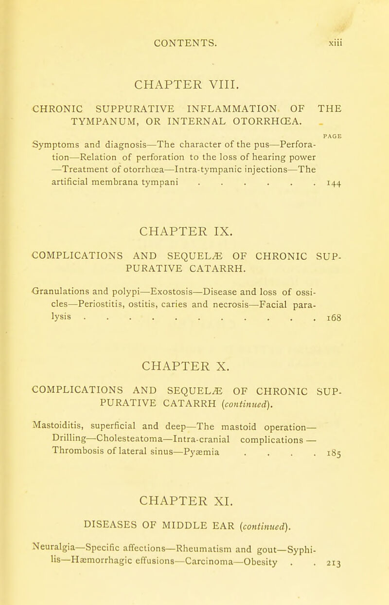 CHAPTER VIII. CHRONIC SUPPURATIVE INFLAMMATION OF THE TYMPANUM, OR INTERNAL OTORRHCEA. PAGE Symptoms and diagnosis—The character of the pus—Perfora- tion—Relation of perforation to the loss of hearing power —Treatment of otorrhcea—Intra-tympanic injections—The artificial membrana tympani ...... 144 CHAPTER IX. COMPLICATIONS AND SEQUELAE OF CHRONIC SUP- PURATIVE CATARRH. Granulations and polypi—Exostosis—Disease and loss of ossi- cles—Periostitis, ostitis, caries and necrosis—Facial para- lysis 168 CHAPTER X. COMPLICATIONS AND SEQUELS OF CHRONIC SUP- PURATIVE CATARRH (continued). Mastoiditis, superficial and deep—The mastoid operation— Drilling—Cholesteatoma—Intra-cranial complications — Thrombosis of lateral sinus—Pyaemia .... 185 CHAPTER XL DISEASES OF MIDDLE EAR (continued). Neuralgia—Specific affections—Rheumatism and gout—Syphi- lis— Hasmorrhagic effusions—Carcinoma—Obesity . . 213