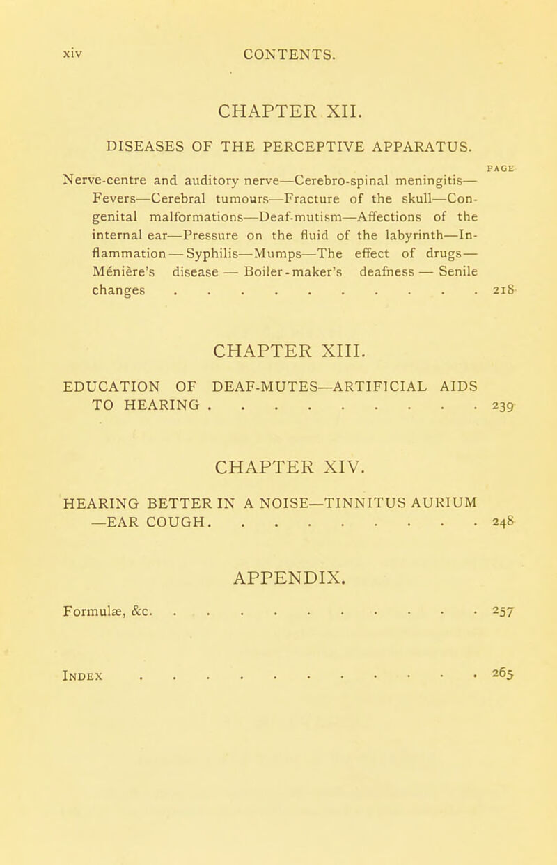 CHAPTER XII. DISEASES OF THE PERCEPTIVE APPARATUS. Nerve-centre and auditory nerve—Cerebro-spinal meningitis— Fevers—Cerebral tumours—Fracture of the skull—Con- genital malformations—Deaf-mutism—Affections of the internal ear—Pressure on the fluid of the labyrinth—In- flammation— Syphilis—-Mumps—The effect of drugs — Meniere's disease—- Boiler -maker's deafness — Senile changes 218 CHAPTER XIII. EDUCATION OF DEAF-MUTES—ARTIFICIAL AIDS TO HEARING 239 CHAPTER XIV. HEARING BETTER IN A NOISE—TINNITUS AURIUM —EAR COUGH 248 APPENDIX. Formulae, &c 257 Index 265