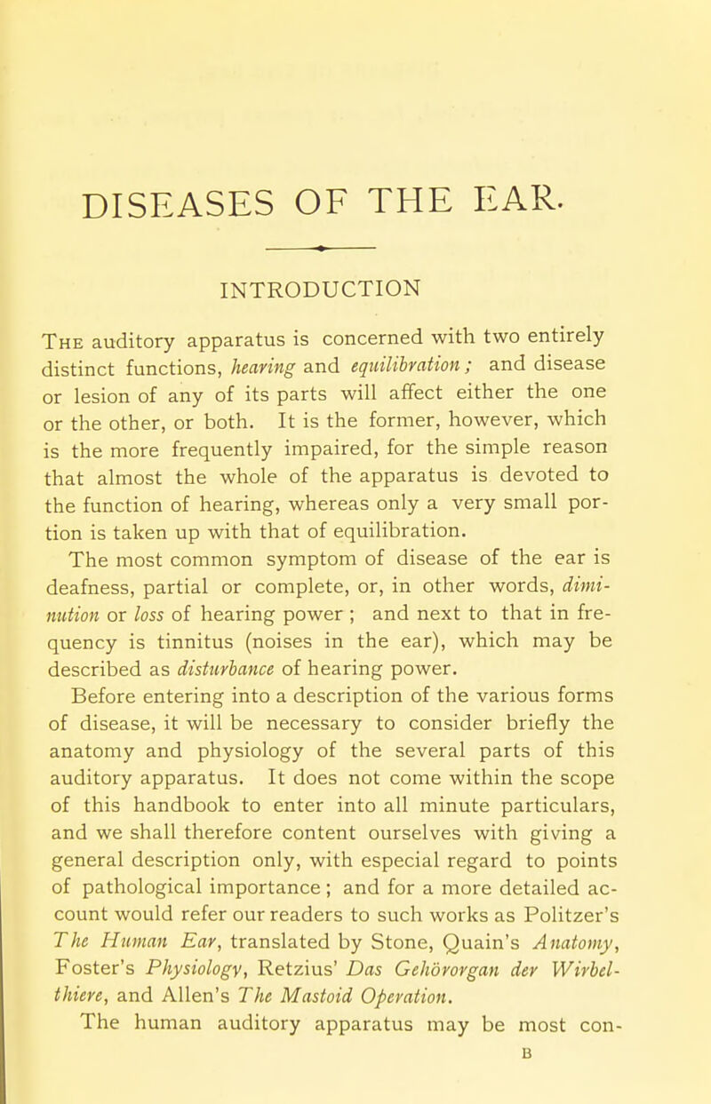 DISEASES OF THE EAR. INTRODUCTION The auditory apparatus is concerned with two entirely distinct functions, hearing and equilibration ; and disease or lesion of any of its parts will affect either the one or the other, or both. It is the former, however, which is the more frequently impaired, for the simple reason that almost the whole of the apparatus is devoted to the function of hearing, whereas only a very small por- tion is taken up with that of equilibration. The most common symptom of disease of the ear is deafness, partial or complete, or, in other words, dimi- nution or loss of hearing power ; and next to that in fre- quency is tinnitus (noises in the ear), which may be described as disturbance of hearing power. Before entering into a description of the various forms of disease, it will be necessary to consider briefly the anatomy and physiology of the several parts of this auditory apparatus. It does not come within the scope of this handbook to enter into all minute particulars, and we shall therefore content ourselves with giving a general description only, with especial regard to points of pathological importance ; and for a more detailed ac- count would refer our readers to such works as Politzer's The Human Ear, translated by Stone, Quain's Anatomy, Foster's Physiology, Retzius' Das Gehdrorgan der Wirbel- thiere, and Allen's The Mastoid Operation. The human auditory apparatus may be most con- is