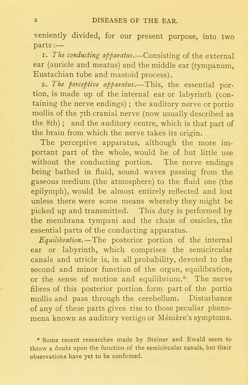 veniently divided, for our present purpose, into two parts:— 1. The conducting apparatus.—Consisting of the external ear (auricle and meatus) and the middle ear (tympanum, Eustachian tube and mastoid process). 2. The perceptive apparatus.—This, the essential por- tion, is made up of the internal ear or labyrinth (con- taining the nerve endings) ; the auditory nerve or portio mollis of the 7th cranial nerve (now usually described as the 8th) ; and the auditory centre, which is that part of the brain from which the nerve takes its origin. The perceptive apparatus, although the more im- portant part of the whole, would be of but little use without the conducting portion. The nerve endings being bathed in fluid, sound waves passing from the gaseous medium (the atmosphere) to the fluid one (the epilymph), would be almost entirely reflected and lost unless there were some means whereby they might be picked up and transmitted. This duty is performed by the membrana tympani and the chain of ossicles, the essential parts of the conducting apparatus. Equilibration.—The posterior portion of the internal ear or labyrinth, which comprises the semicircular canals and utricle is, in all probability, devoted to the second and minor function of the organ, equilibration, or the sense of motion and equilibrium.* The nerve fibres of this posterior portion form part of the portio mollis and pass through the cerebellum. Disturbance of any of these parts gives rise to those peculiar pheno- mena known as auditory vertigo or Meniere's symptoms. * Some recent researches made by Steiner and Ewald seem to throw a doubt upon the function of the semicircular canals, but their observations have yet to be confirmed.