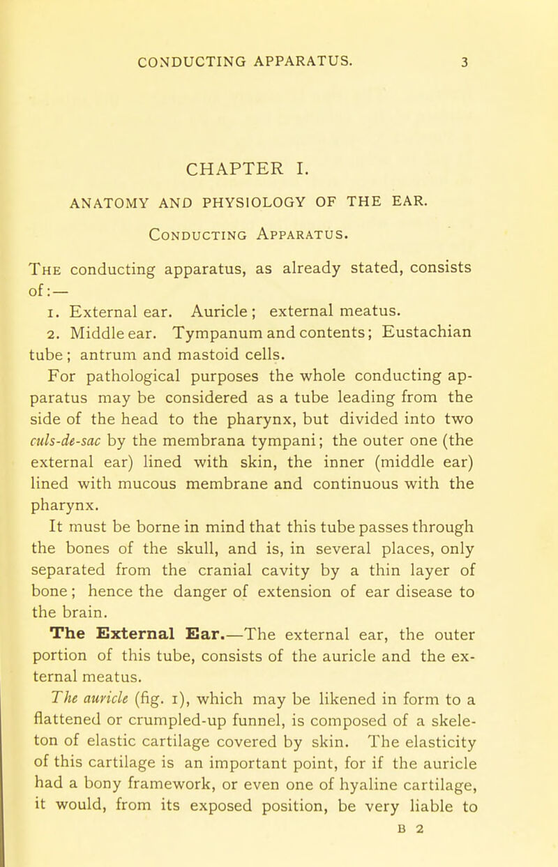 CHAPTER I. ANATOMY AND PHYSIOLOGY OF THE EAR. Conducting Apparatus. The conducting apparatus, as already stated, consists of:— 1. External ear. Auricle; external meatus. 2. Middle ear. Tympanum and contents; Eustachian tube ; antrum and mastoid cells. For pathological purposes the whole conducting ap- paratus may be considered as a tube leading from the side of the head to the pharynx, but divided into two culs-de-sac by the membrana tympani; the outer one (the external ear) lined with skin, the inner (middle ear) lined with mucous membrane and continuous with the pharynx. It must be borne in mind that this tube passes through the bones of the skull, and is, in several places, only separated from the cranial cavity by a thin layer of bone; hence the danger of extension of ear disease to the brain. The External Ear.—The external ear, the outer portion of this tube, consists of the auricle and the ex- ternal meatus. The auricle (fig. i), which may be likened in form to a flattened or crumpled-up funnel, is composed of a skele- ton of elastic cartilage covered by skin. The elasticity of this cartilage is an important point, for if the auricle had a bony framework, or even one of hyaline cartilage, it would, from its exposed position, be very liable to B 2