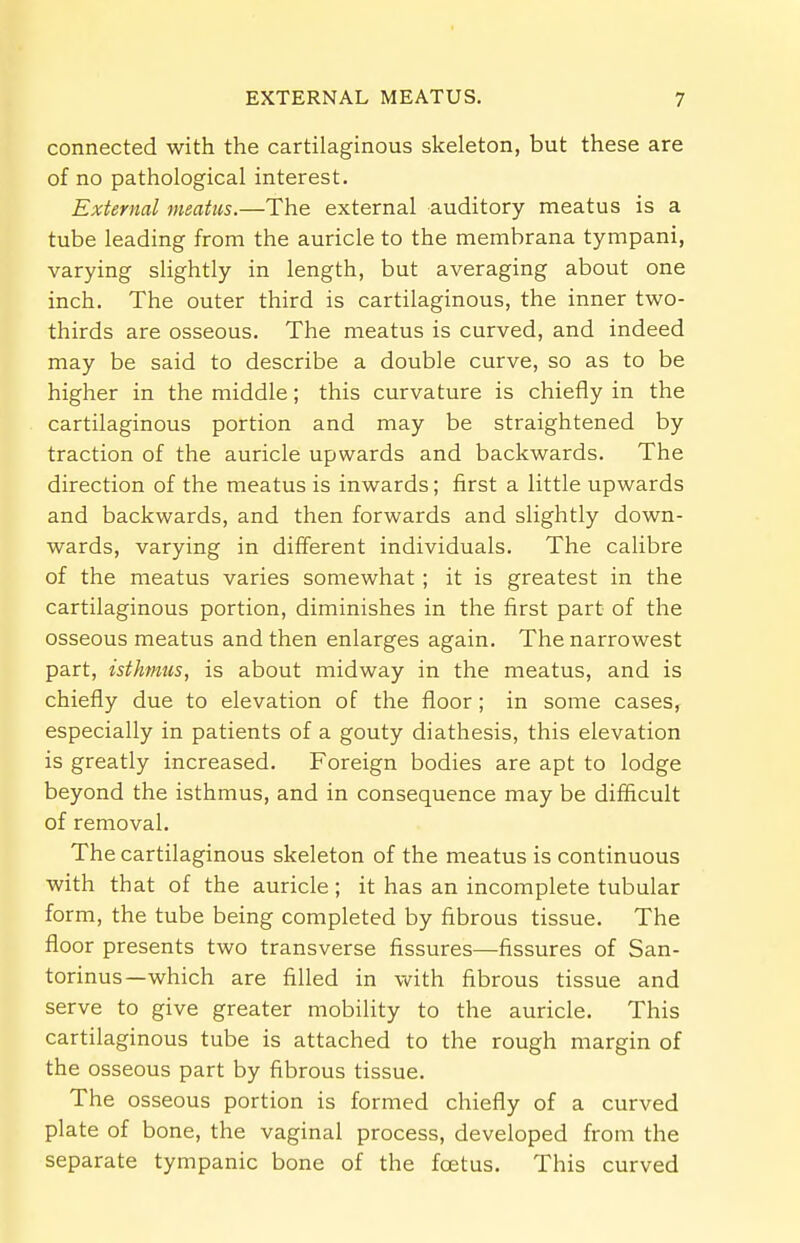 connected with the cartilaginous skeleton, but these are of no pathological interest. External meatus.—The external auditory meatus is a tube leading from the auricle to the membrana tympani, varying slightly in length, but averaging about one inch. The outer third is cartilaginous, the inner two- thirds are osseous. The meatus is curved, and indeed may be said to describe a double curve, so as to be higher in the middle; this curvature is chiefly in the cartilaginous portion and may be straightened by traction of the auricle upwards and backwards. The direction of the meatus is inwards; first a little upwards and backwards, and then forwards and slightly down- wards, varying in different individuals. The calibre of the meatus varies somewhat ; it is greatest in the cartilaginous portion, diminishes in the first part of the osseous meatus and then enlarges again. The narrowest part, isthmus, is about midway in the meatus, and is chiefly due to elevation of the floor; in some cases, especially in patients of a gouty diathesis, this elevation is greatly increased. Foreign bodies are apt to lodge beyond the isthmus, and in consequence may be difficult of removal. The cartilaginous skeleton of the meatus is continuous with that of the auricle; it has an incomplete tubular form, the tube being completed by fibrous tissue. The floor presents two transverse fissures—fissures of San- torinus—which are filled in with fibrous tissue and serve to give greater mobility to the auricle. This cartilaginous tube is attached to the rough margin of the osseous part by fibrous tissue. The osseous portion is formed chiefly of a curved plate of bone, the vaginal process, developed from the separate tympanic bone of the foetus. This curved