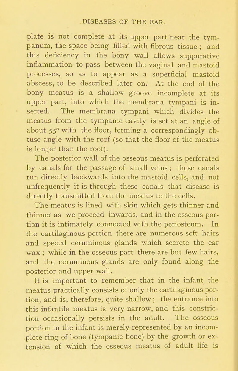 plate is not complete at its upper part near the tym- panum, the space being filled with fibrous tissue ; and this deficiency in the bony wall allows suppurative inflammation to pass between the vaginal and mastoid processes, so as to appear as a superficial mastoid abscess, to be described later on. At the end of the bony meatus is a shallow groove incomplete at its upper part, into which the membrana tympani is in- serted. The membrana tympani which divides the meatus from the tympanic cavity is set at an angle of about 55° with the floor, forming a correspondingly ob- tuse angle with the roof (so that the floor of the meatus is longer than the roof). The posterior wall of the osseous meatus is perforated by canals for the passage of small veins; these canals run directly backwards into the mastoid cells, and not unfrequently it is through these canals that disease is directly transmitted from the meatus to the cells. The meatus is lined with skin which gets thinner and thinner as we proceed inwards, and in the osseous por- tion it is intimately connected with the periosteum. In the cartilaginous portion there are numerous soft hairs and special ceruminous glands which secrete the ear wax ; while in the osseous part there are but few hairs, and the ceruminous glands are only found along the posterior and upper wall. It is important to remember that in the infant the meatus practically consists of only the cartilaginous por- tion, and is, therefore, quite shallow; the entrance into this infantile meatus is very narrow, and this constric- tion occasionally persists in the adult. The osseous portion in the infant is merely represented by an incom- plete ring of bone (tympanic bone) by the growth or ex- tension of which the osseous meatus of adult life is