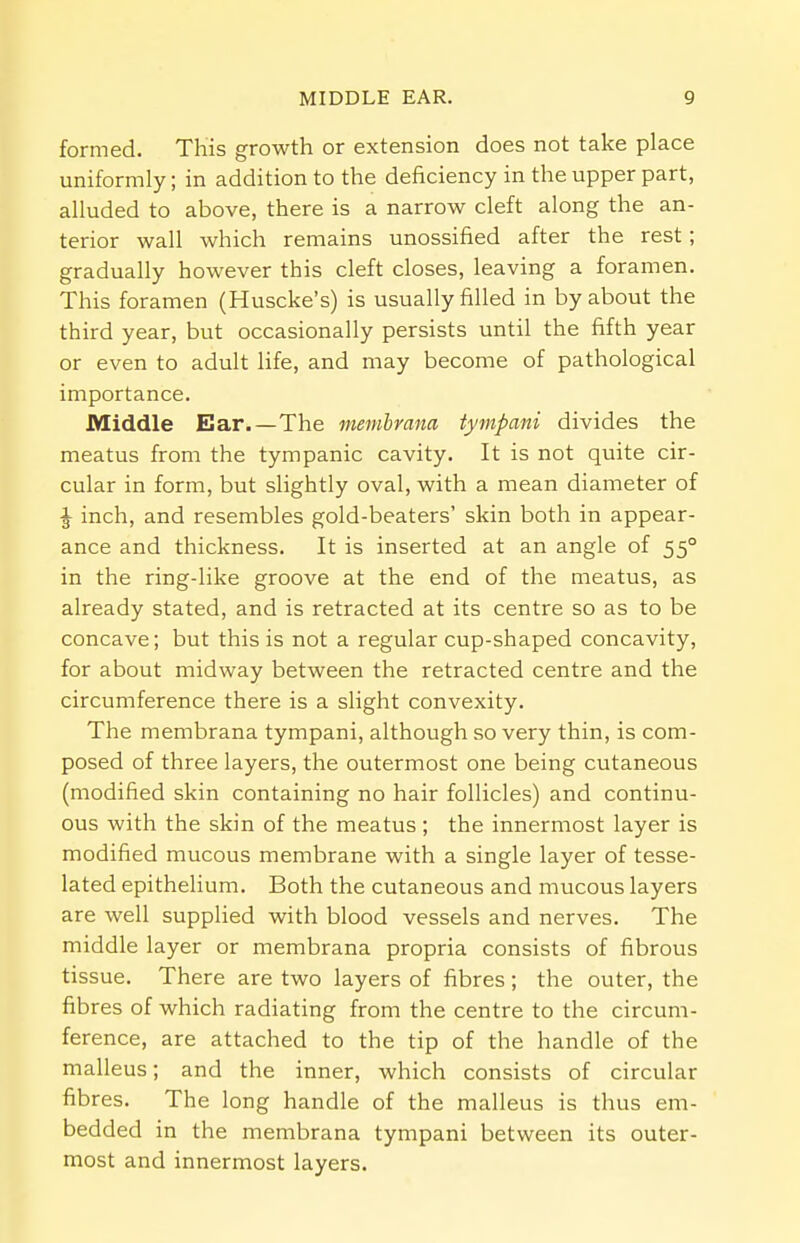 formed. This growth or extension does not take place uniformly; in addition to the deficiency in the upper part, alluded to above, there is a narrow cleft along the an- terior wall which remains unossified after the rest; gradually however this cleft closes, leaving a foramen. This foramen (Huscke's) is usually filled in by about the third year, but occasionally persists until the fifth year or even to adult life, and may become of pathological importance. Middle Ear.—The membrana tympani divides the meatus from the tympanic cavity. It is not quite cir- cular in form, but slightly oval, with a mean diameter of ^ inch, and resembles gold-beaters' skin both in appear- ance and thickness. It is inserted at an angle of 550 in the ring-like groove at the end of the meatus, as already stated, and is retracted at its centre so as to be concave; but this is not a regular cup-shaped concavity, for about midway between the retracted centre and the circumference there is a slight convexity. The membrana tympani, although so very thin, is com- posed of three layers, the outermost one being cutaneous (modified skin containing no hair follicles) and continu- ous with the skin of the meatus; the innermost layer is modified mucous membrane with a single layer of tesse- lated epithelium. Both the cutaneous and mucous layers are well supplied with blood vessels and nerves. The middle layer or membrana propria consists of fibrous tissue. There are two layers of fibres ; the outer, the fibres of which radiating from the centre to the circum- ference, are attached to the tip of the handle of the malleus; and the inner, which consists of circular fibres. The long handle of the malleus is thus em- bedded in the membrana tympani between its outer- most and innermost layers.