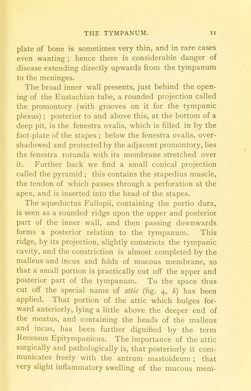 plate of bone is sometimes very thin, and in rare cases even wanting ; hence there is considerable danger of disease extending directly upwards from the tympanum to the meninges. The broad inner wall presents, just behind the open- ing of the Eustachian tube, a rounded projection called the promontory (with grooves on it for the tympanic plexus); posterior to and above this, at the bottom of a deep pit, is the fenestra ovalis, which is filled in by the foot-plate of the stapes ; below the fenestra ovalis, over- shadowed and protected by the adjacent promontory, lies the fenestra rotunda with its membrane stretched over it. Further back we find a small conical projection called the pyramid ; this contains the stapedius muscle, the tendon of which passes through a perforation at the apex, and is inserted into the head of the stapes. The aqueductus Fallopii, containing the portio dura, is seen as a rounded ridge upon the upper and posterior part of the inner wall, and then passing downwards forms a posterior relation to the tympanum. This ridge, by its projection, slightly constricts the tympanic cavity, and the constriction is almost completed by the malleus and incus and folds of mucous membrane, so that a small portion is practically cut off the upper and posterior part of the tympanum. To the space thus cut off the special name of attic (fig. 4, k) has been applied. That portion of the attic which bulges for- ward anteriorly, lying a little above the deeper end of the meatus, and containing the heads of the malleus and incus, has been further dignified by the term Recessus Epitympanicus. The importance of the attic surgically and pathologically is, that posteriorly it com- municates freely with the antrum mastoideum ; that very slight inflammatory swelling of the mucous mem-