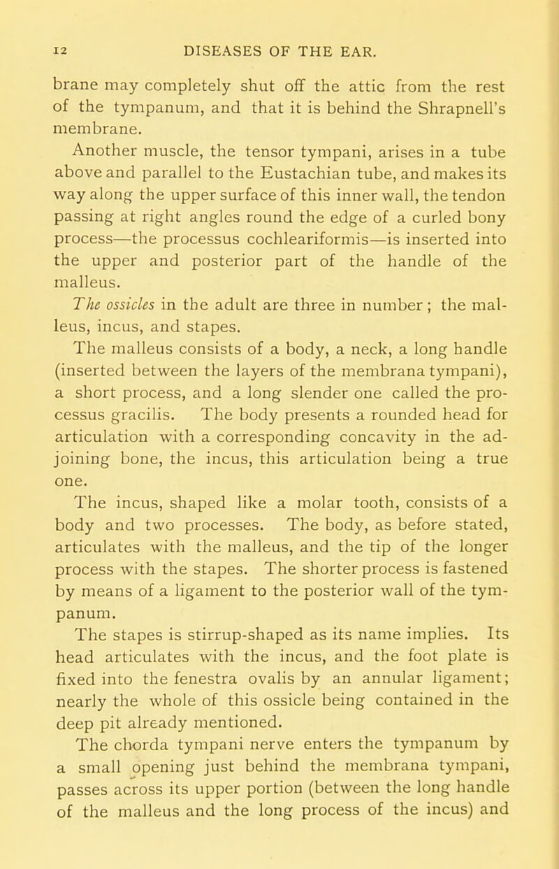 brane may completely shut off the attic from the rest of the tympanum, and that it is behind the Shrapnell's membrane. Another muscle, the tensor tympani, arises in a tube above and parallel to the Eustachian tube, and makes its way along the upper surface of this inner wall, the tendon passing at right angles round the edge of a curled bony process—the processus cochleariformis—is inserted into the upper and posterior part of the handle of the malleus. The ossicles in the adult are three in number; the mal- leus, incus, and stapes. The malleus consists of a body, a neck, a long handle (inserted between the layers of the membrana tympani), a short process, and a long slender one called the pro- cessus gracilis. The body presents a rounded head for articulation with a corresponding concavity in the ad- joining bone, the incus, this articulation being a true one. The incus, shaped like a molar tooth, consists of a body and two processes. The body, as before stated, articulates with the malleus, and the tip of the longer process with the stapes. The shorter process is fastened by means of a ligament to the posterior wall of the tym- panum. The stapes is stirrup-shaped as its name implies. Its head articulates with the incus, and the foot plate is fixed into the fenestra ovalis by an annular ligament; nearly the whole of this ossicle being contained in the deep pit already mentioned. The chorda tympani nerve enters the tympanum by a small opening just behind the membrana tympani, passes across its upper portion (between the long handle of the malleus and the long process of the incus) and