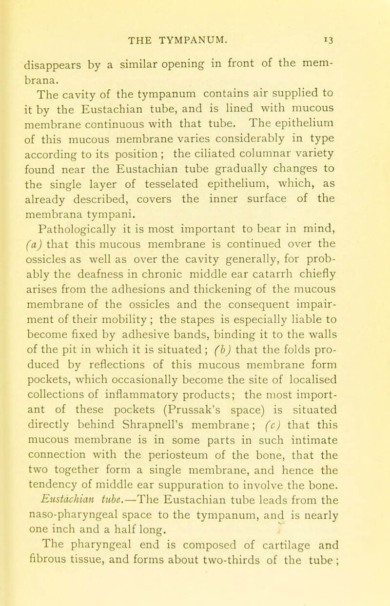 disappears by a similar opening in front of the mem- brana. The cavity of the tympanum contains air supplied to it by the Eustachian tube, and is lined with mucous membrane continuous with that tube. The epithelium of this mucous membrane varies considerably in type according to its position ; the ciliated columnar variety found near the Eustachian tube gradually changes to the single layer of tesselated epithelium, which, as already described, covers the inner surface of the membrana tympani. Pathologically it is most important to bear in mind, (a) that this mucous membrane is continued over the ossicles as well as over the cavity generally, for prob- ably the deafness in chronic middle ear catarrh chiefly arises from the adhesions and thickening of the mucous membrane of the ossicles and the consequent impair- ment of their mobility ; the stapes is especially liable to become fixed by adhesive bands, binding it to the walls of the pit in which it is situated ; (b) that the folds pro- duced by reflections of this mucous membrane form pockets, which occasionally become the site of localised collections of inflammatory products; the most import- ant of these pockets (Prussak's space) is situated directly behind Shrapnell's membrane; (c) that this mucous membrane is in some parts in such intimate connection with the periosteum of the bone, that the two together form a single membrane, and hence the tendency of middle ear suppuration to involve the bone. Eustachian tube.—The Eustachian tube leads from the naso-pharyngeal space to the tympanum, and is nearly one inch and a half long. The pharyngeal end is composed of cartilage and fibrous tissue, and forms about two-thirds of the tube ;