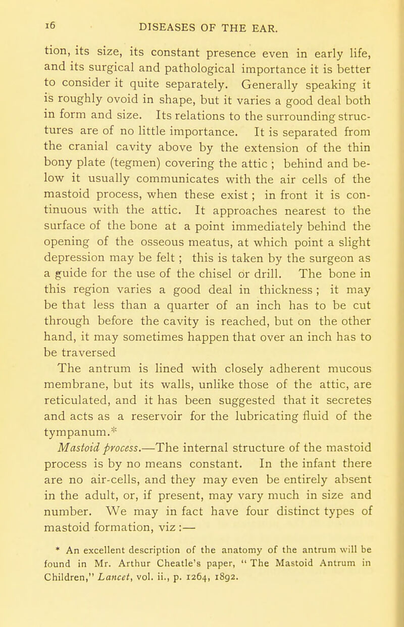 tion, its size, its constant presence even in early life, and its surgical and pathological importance it is better to consider it quite separately. Generally speaking it is roughly ovoid in shape, but it varies a good deal both in form and size. Its relations to the surrounding struc- tures are of no little importance. It is separated from the cranial cavity above by the extension of the thin bony plate (tegmen) covering the attic ; behind and be- low it usually communicates with the air cells of the mastoid process, when these exist; in front it is con- tinuous with the attic. It approaches nearest to the surface of the bone at a point immediately behind the opening of the osseous meatus, at which point a slight depression may be felt ; this is taken by the surgeon as a guide for the use of the chisel or drill. The bone in this region varies a good deal in thickness ; it may be that less than a quarter of an inch has to be cut through before the cavity is reached, but on the other hand, it may sometimes happen that over an inch has to be traversed The antrum is lined with closely adherent mucous membrane, but its walls, unlike those of the attic, are reticulated, and it has been suggested that it secretes and acts as a reservoir for the lubricating fluid of the tympanum.* Mastoid process.—The internal structure of the mastoid process is by no means constant. In the infant there are no air-cells, and they may even be entirely absent in the adult, or, if present, may vary much in size and number. We may in fact have four distinct types of mastoid formation, viz :— * An excellent description of the anatomy of the antrum will be found in Mr. Arthur Cheatle's paper,  The Mastoid Antrum in Children, Lancet, vol. ii., p. 1264, 1892.