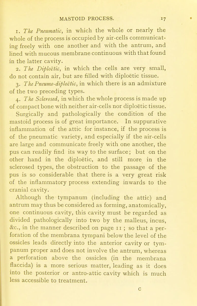 1. The Pneumatic, in which the whole or nearly the whole of the process is occupied by air-cells communicat- ing freely with one another and with the antrum, and lined with mucous membrane continuous with that found in the latter cavity. 2. The Diploetic, in which the cells are very small, do not contain air, but are filled with diploetic tissue. 3. The Pnewno-diploetic, in which there is an admixture of the two preceding types. 4. The Sclerosed, in which the whole process is made up of compact bone with neither air-cells nor diploetic tissue. Surgically and pathologically the condition of the mastoid process is of great importance. In suppurative inflammation of the attic for instance, if the process is of the pneumatic variety, and especially if the air-cells are large and communicate freely with one another, the pus can readily find its way to the surface; but on the other hand in the diploetic, and still more in the sclerosed types, the obstruction to the passage of the pus is so considerable that there is a very great risk of the inflammatory process extending inwards to the cranial cavity. Although the tympanum (including the attic) and antrum may thus be considered as forming, anatomically, one continuous cavity, this cavity must be regarded as divided pathologically into two by the malleus, incus, &c, in the manner described on page 11 ; so that a per- foration of the membrana tympani below the level of the ossicles leads directly into the anterior cavity or tym- panum proper and does not involve the antrum, whereas a perforation above the ossicles (in the membrana flaccida) is a more serious matter, leading as it does into the posterior or antro-attic cavity which is much less accessible to treatment. c