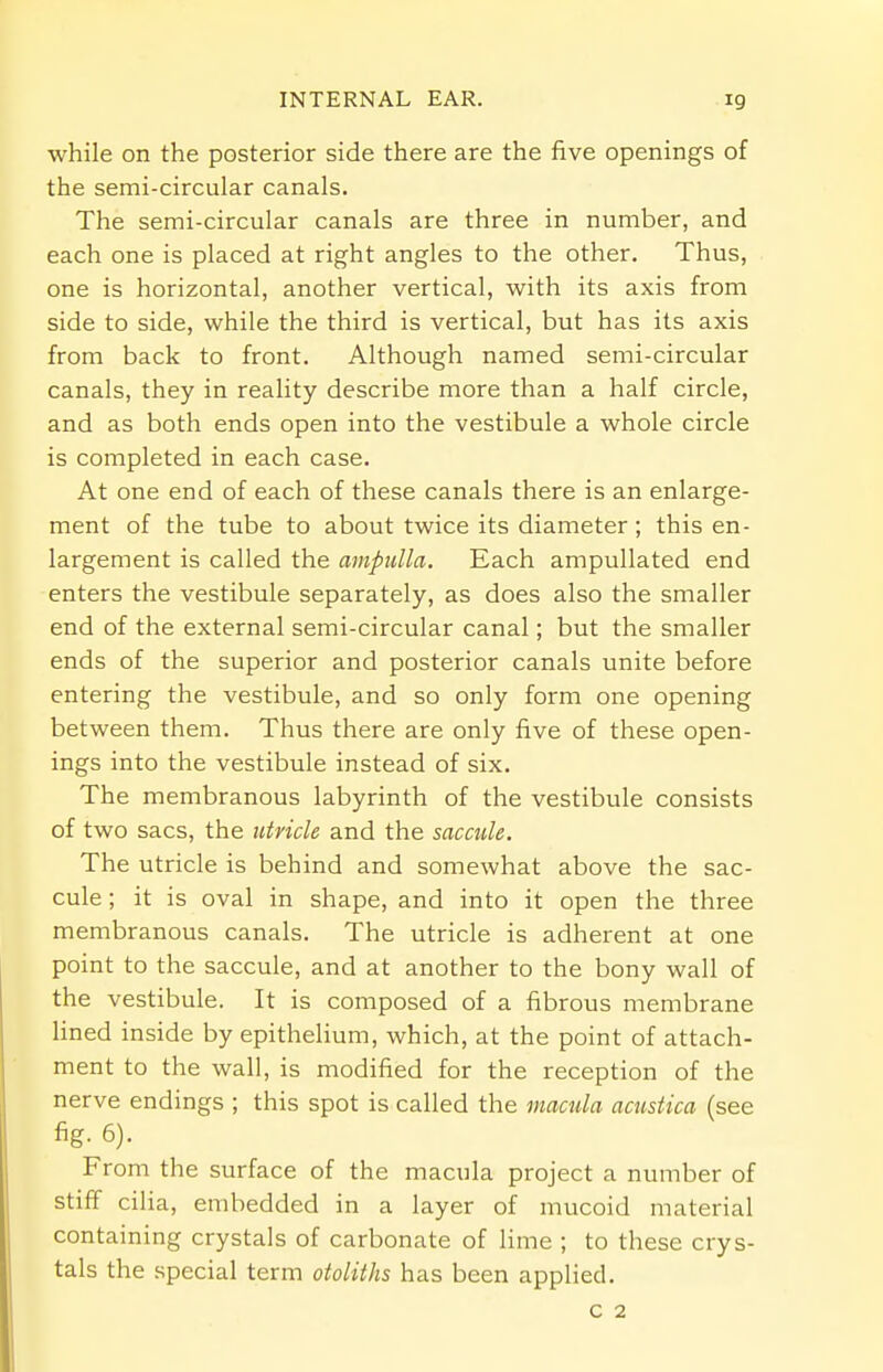 while on the posterior side there are the five openings of the semi-circular canals. The semi-circular canals are three in number, and each one is placed at right angles to the other. Thus, one is horizontal, another vertical, with its axis from side to side, while the third is vertical, but has its axis from back to front. Although named semi-circular canals, they in reality describe more than a half circle, and as both ends open into the vestibule a whole circle is completed in each case. At one end of each of these canals there is an enlarge- ment of the tube to about twice its diameter; this en- largement is called the ampulla. Each ampullated end enters the vestibule separately, as does also the smaller end of the external semi-circular canal; but the smaller ends of the superior and posterior canals unite before entering the vestibule, and so only form one opening between them. Thus there are only five of these open- ings into the vestibule instead of six. The membranous labyrinth of the vestibule consists of two sacs, the utricle and the saccule. The utricle is behind and somewhat above the sac- cule ; it is oval in shape, and into it open the three membranous canals. The utricle is adherent at one point to the saccule, and at another to the bony wall of the vestibule. It is composed of a fibrous membrane lined inside by epithelium, which, at the point of attach- ment to the wall, is modified for the reception of the nerve endings ; this spot is called the macula acustica (see fig. 6). From the surface of the macula project a number of stiff cilia, embedded in a layer of mucoid material containing crystals of carbonate of lime ; to these crys- tals the special term otoliths has been applied. c 2