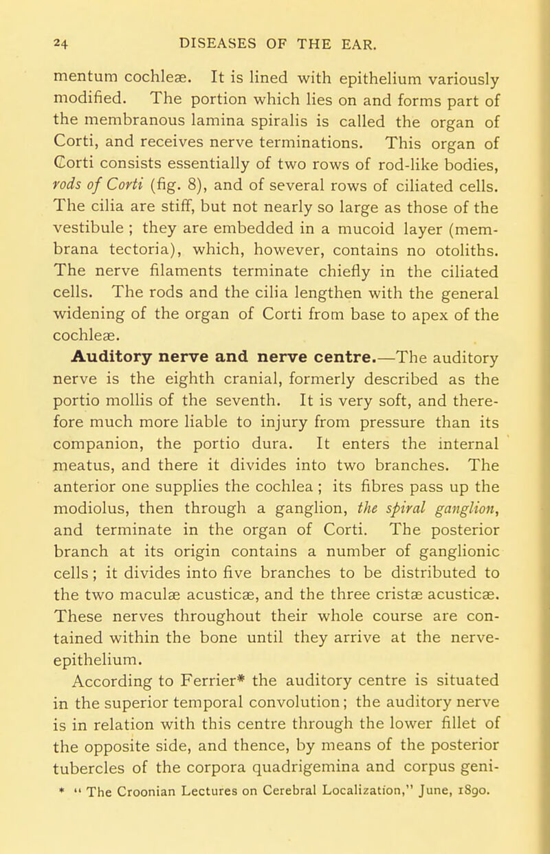 mentum cochleae. It is lined with epithelium variously modified. The portion which lies on and forms part of the membranous lamina spiralis is called the organ of Corti, and receives nerve terminations. This organ of Corti consists essentially of two rows of rod-like bodies, rods of Corti (fig. 8), and of several rows of ciliated cells. The cilia are stiff, but not nearly so large as those of the vestibule ; they are embedded in a mucoid layer (mem- brana tectoria), which, however, contains no otoliths. The nerve filaments terminate chiefly in the ciliated cells. The rods and the cilia lengthen with the general widening of the organ of Corti from base to apex of the cochleae. Auditory nerve and nerve centre.—The auditory nerve is the eighth cranial, formerly described as the portio mollis of the seventh. It is very soft, and there- fore much more liable to injury from pressure than its companion, the portio dura. It enters the internal meatus, and there it divides into two branches. The anterior one supplies the cochlea ; its fibres pass up the modiolus, then through a ganglion, the spiral ganglion, and terminate in the organ of Corti. The posterior branch at its origin contains a number of ganglionic cells; it divides into five branches to be distributed to the two maculae acusticae, and the three cristas acusticas. These nerves throughout their whole course are con- tained within the bone until they arrive at the nerve- epithelium. According to Ferrier* the auditory centre is situated in the superior temporal convolution; the auditory nerve is in relation with this centre through the lower fillet of the opposite side, and thence, by means of the posterior tubercles of the corpora quadrigemina and corpus geni- *  The Croonian Lectures on Cerebral Localization, June, 1890.