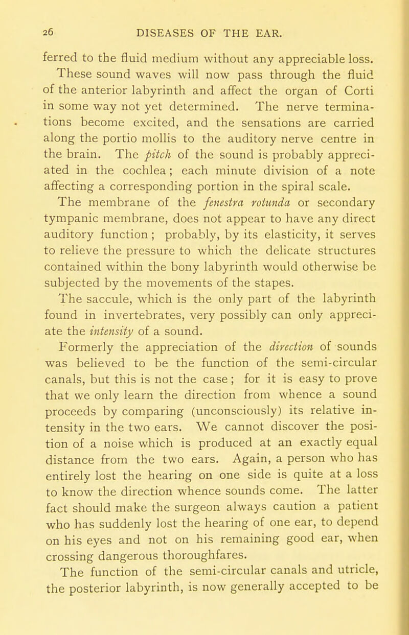 ferred to the fluid medium without any appreciable loss. These sound waves will now pass through the fluid of the anterior labyrinth and affect the organ of Corti in some way not yet determined. The nerve termina- tions become excited, and the sensations are carried along the portio mollis to the auditory nerve centre in the brain. The pitch of the sound is probably appreci- ated in the cochlea; each minute division of a note affecting a corresponding portion in the spiral scale. The membrane of the fenestra rotunda or secondary tympanic membrane, does not appear to have any direct auditory function; probably, by its elasticity, it serves to relieve the pressure to which the delicate structures contained within the bony labyrinth would otherwise be subjected by the movements of the stapes. The saccule, which is the only part of the labyrinth found in invertebrates, very possibly can only appreci- ate the intensity of a sound. Formerly the appreciation of the direction of sounds was believed to be the function of the semi-circular canals, but this is not the case ; for it is easy to prove that we only learn the direction from whence a sound proceeds by comparing (unconsciously) its relative in- tensity in the two ears. We cannot discover the posi- tion of a noise which is produced at an exactly equal distance from the two ears. Again, a person who has entirely lost the hearing on one side is quite at a loss to know the direction whence sounds come. The latter fact should make the surgeon always caution a patient who has suddenly lost the hearing of one ear, to depend on his eyes and not on his remaining good ear, when crossing dangerous thoroughfares. The function of the semi-circular canals and utricle, the posterior labyrinth, is now generally accepted to be