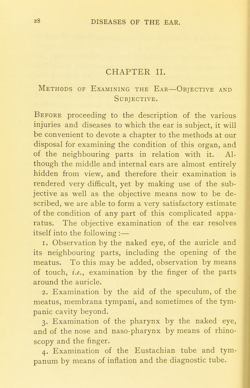 CHAPTER II. Methods of Examining the Ear—Objective and Subjective. Before proceeding to the description of the various injuries and diseases to which the ear is subject, it will be convenient to devote a chapter to the methods at our disposal for examining the condition of this organ, and of the neighbouring parts in relation with it. Al- though the middle and internal ears are almost entirely- hidden from view, and therefore their examination is rendered very difficult, yet by making use of the sub- jective as well as the objective means now to be de- scribed, we are able to form a very satisfactory estimate of the condition of any part of this complicated appa- ratus. The objective examination of the ear resolves itself into the following :— 1. Observation by the naked eye, of the auricle and its neighbouring parts, including the opening of the meatus. To this may be added, observation by means of touch, i.e., examination by the finger of the parts around the auricle. 2. Examination by the aid of the speculum, of the meatus, membrana tympani, and sometimes of the tym- panic cavity beyond. 3. Examination of the pharynx by the naked eye, and of the nose and naso-pharynx by means of rhino- scopy and the finger. 4. Examination of the Eustachian tube and tym- panum by means of inflation and the diagnostic tube.