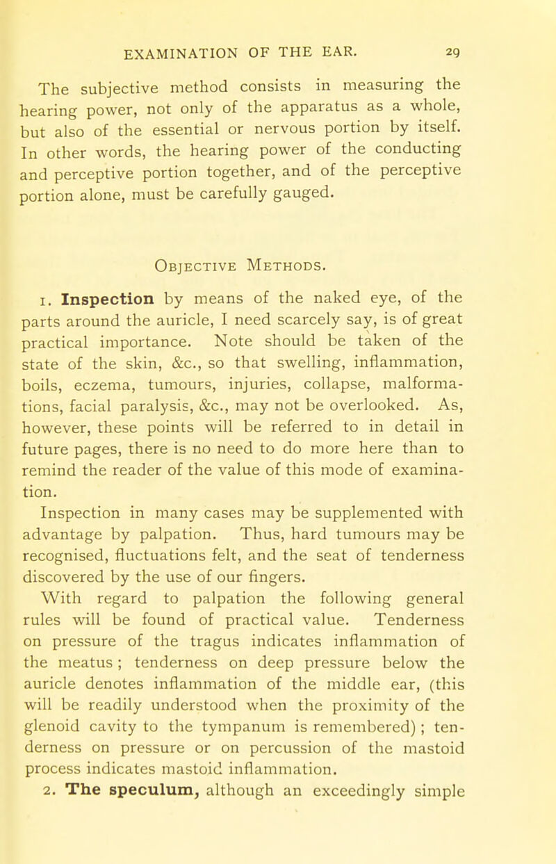 The subjective method consists in measuring the hearing power, not only of the apparatus as a whole, but also of the essential or nervous portion by itself. In other words, the hearing power of the conducting and perceptive portion together, and of the perceptive portion alone, must be carefully gauged. Objective Methods. 1. Inspection by means of the naked eye, of the parts around the auricle, I need scarcely say, is of great practical importance. Note should be taken of the state of the skin, &c, so that swelling, inflammation, boils, eczema, tumours, injuries, collapse, malforma- tions, facial paralysis, &c, may not be overlooked. As, however, these points will be referred to in detail in future pages, there is no need to do more here than to remind the reader of the value of this mode of examina- tion. Inspection in many cases may be supplemented with advantage by palpation. Thus, hard tumours may be recognised, fluctuations felt, and the seat of tenderness discovered by the use of our fingers. With regard to palpation the following general rules will be found of practical value. Tenderness on pressure of the tragus indicates inflammation of the meatus ; tenderness on deep pressure below the auricle denotes inflammation of the middle ear, (this will be readily understood when the proximity of the glenoid cavity to the tympanum is remembered) ; ten- derness on pressure or on percussion of the mastoid process indicates mastoid inflammation. 2. The speculum, although an exceedingly simple