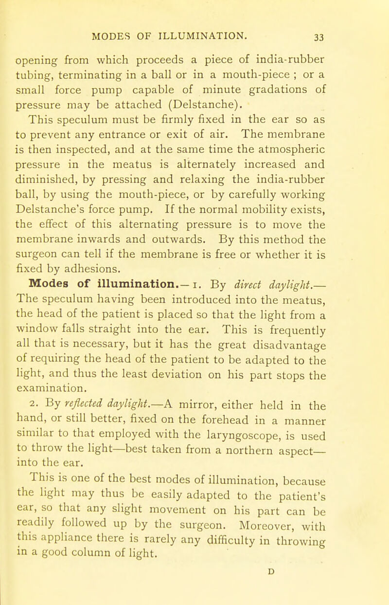 opening from which proceeds a piece of india-rubber tubing, terminating in a ball or in a mouth-piece ; or a small force pump capable of minute gradations of pressure may be attached (Delstanche). This speculum must be firmly fixed in the ear so as to prevent any entrance or exit of air. The membrane is then inspected, and at the same time the atmospheric pressure in the meatus is alternately increased and diminished, by pressing and relaxing the india-rubber ball, by using the mouth-piece, or by carefully working Delstanche's force pump. If the normal mobility exists, the effect of this alternating pressure is to move the membrane inwards and outwards. By this method the surgeon can tell if the membrane is free or whether it is fixed by adhesions. Modes of illumination i. By direct daylight.— The speculum having been introduced into the meatus, the head of the patient is placed so that the light from a window falls straight into the ear. This is frequently all that is necessary, but it has the great disadvantage of requiring the head of the patient to be adapted to the light, and thus the least deviation on his part stops the examination. 2. By reflected daylight.—A mirror, either held in the hand, or still better, fixed on the forehead in a manner similar to that employed with the laryngoscope, is used to throw the light—best taken from a northern aspect— into the ear. This is one of the best modes of illumination, because the light may thus be easily adapted to the patient's ear, so that any slight movement on his part can be readily followed up by the surgeon. Moreover, with this appliance there is rarely any difficulty in throwing in a good column of light. D
